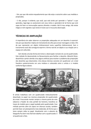 - Sim, por que não existe enquadramento que não exija o raciocínio sobre suas medidas e
proporções;
- E não, porque é evidente, que você, que está ávido por aprender e “aplicar” o que
aprendeu, logo-logo se acostumará com essa rotina e aprenderá de tal forma que será
capaz de fazer as mensurações apenas olhando o modelo. Até lá meu amigo, não existe
mágica e nem segredo o que existe é muito suor e muuuuita observação.
TÉCNICAS DE AMPLIAÇÃO
A importância de saber observar as proporções adequadas em um desenho é essencial.
Isto por que desenhar implica em treinamento do olho para enviar mensagens à mão a fim
de que represente um objeto tridimensional numa superfície bidimensional. Sem o
treinamento você não conseguirá exprimir a forma real de um objeto e sua relação com o
espaço em volta dele.
Sem dúvida uma das formas de treinar a observação é através do uso do quadriculado.
Este método foi desenvolvido no Renascimento para facilitar o desenho. Albrecht Dürer,
desenhista e pintor alemão criou alguns artifícios para resolver o problema das proporções
dos desenhos que desenvolvia. Uma dessas técnicas consistia em quadricular um cristal
fixando-o posteriormente em uma moldura e colocando entre o artista e o modelo
conforme figura abaixo:
O artista trabalhava com um quadriculado meticulosamente
desenhado no papel nas mesmas proporções do quadriculado
do cristal. Procurando manter sempre o mesmo ponto de vista
(observe o fixador de vista portátil do homem), transferia os
traços do modelo para o papel ajudado pelo quadriculado. Esse
método permite além de cópias em diversas escalas, também
permite fazer um planejamento mais elaborado, de forma que o
tema sempre caiba no papel. Atualmente com o advento da
fotografia fica bem mais fácil de trabalhar com o quadriculado. É
só quadricular a foto.
 