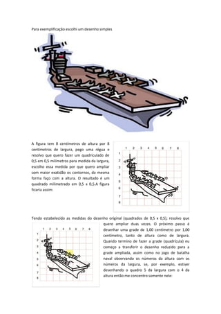 Para exemplificação escolhi um desenho simples
A figura tem 8 centímetros de altura por 8
centímetros de largura, pego uma régua e
resolvo que quero fazer um quadriculado de
0,5 em 0,5 milímetros para medida da largura,
escolho essa medida por que quero ampliar
com maior exatidão os contornos, da mesma
forma faço com a altura. O resultado é um
quadrado milimetrado em 0,5 x 0,5.A figura
ficaria assim:
Tendo estabelecido as medidas do desenho original (quadrados de 0,5 x 0,5), resolvo que
quero ampliar duas vezes. O próximo passo é
desenhar uma grade de 1,00 centímetro por 1,00
centímetro, tanto de altura como de largura.
Quando termino de fazer a grade (quadrícula) eu
começo a transferir o desenho reduzido para a
grade ampliada, assim como no jogo de batalha
naval observando os números da altura com os
números da largura, se, por exemplo, estiver
desenhando o quadro 5 da largura com o 4 da
altura então me concentro somente nele:
 