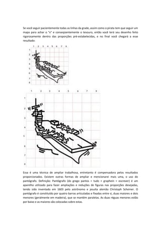 Se você seguir pacientemente todas as linhas da grade, assim como o pirata tem que seguir um
mapa para achar o "x" e conseqüentemente o tesouro, então você terá seu desenho feito
rigorosamente dentro das proporções pré-estabelecidas, e no final você chegará a esse
resultado:
Essa é uma técnica de ampliar trabalhosa, entretanto é compensadora pelos resultados
proporcionados. Existem outras formas de ampliar e mencionarei mais uma, o uso do
pantógrafo. Definição: Pantógrafo (do grego pantos = tudo + graphein = escrever) é um
aparelho utilizado para fazer ampliações e reduções de figuras nas proporções desejadas,
tendo sido inventado em 1603 pelo astrônomo e jesuíta alemão Christoph Scheiner. O
pantógrafo é constituído por quatro barras articuladas e fixadas entre si, duas maiores e dois
menores (geralmente em madeira), que se mantêm paralelas. As duas réguas menores estão
por baixo e as maiores são colocadas sobre estas.
 