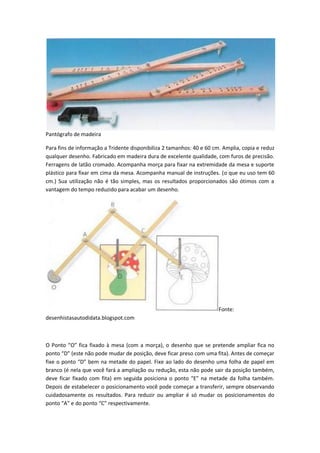 Pantógrafo de madeira
Para fins de informação a Tridente disponibiliza 2 tamanhos: 40 e 60 cm. Amplia, copia e reduz
qualquer desenho. Fabricado em madeira dura de excelente qualidade, com furos de precisão.
Ferragens de latão cromado. Acompanha morça para fixar na extremidade da mesa e suporte
plástico para fixar em cima da mesa. Acompanha manual de instruções. (o que eu uso tem 60
cm.) Sua utilização não é tão simples, mas os resultados proporcionados são ótimos com a
vantagem do tempo reduzido para acabar um desenho.
Fonte:
desenhistasautodidata.blogspot.com
O Ponto “O” fica fixado à mesa (com a morça), o desenho que se pretende ampliar fica no
ponto “D” (este não pode mudar de posição, deve ficar preso com uma fita). Antes de começar
fixe o ponto “D” bem na metade do papel. Fixe ao lado do desenho uma folha de papel em
branco (é nela que você fará a ampliação ou redução, esta não pode sair da posição também,
deve ficar fixado com fita) em seguida posiciona o ponto “E” na metade da folha também.
Depois de estabelecer o posicionamento você pode começar a transferir, sempre observando
cuidadosamente os resultados. Para reduzir ou ampliar é só mudar os posicionamentos do
ponto “A” e do ponto “C” respectivamente.
 