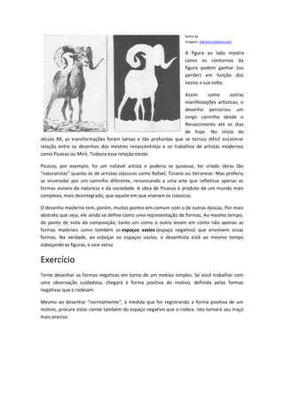 fonte da
imagem: electricscotland.com
A figura ao lado mostra
como os contornos da
figura podem ganhar (ou
perder) em função dos
vazios a sua volta.
Assim como outras
manifestações artísticas, o
desenho percorreu um
longo caminho desde o
Renascimento até os dias
de hoje. No início do
século XX, as transformações foram tantas e tão profundas que se tornou difícil encontrar
relação entre os desenhos dos mestres renascentistas e os trabalhos de artistas modernos
como Picasso ou Miró. Todavia essa relação existe.
Picasso, por exemplo, foi um notável artista e poderia se quisesse, ter criado obras tão
"naturalistas" quanto às de artistas clássicos como Rafael, Ticiano ou Veronese. Mas preferiu
se enveredar por um caminho diferente, renunciando a uma arte que refletisse apenas as
formas visíveis da natureza e da sociedade. A obra de Picasso é produto de um mundo mais
complexo, mais desintegrado, que aquele em que viveram os clássicos.
O desenho moderno tem, porém, muitos pontos em comum com o de outras épocas. Por mais
abstrato que seja, ele ainda se define como uma representação de formas. Ao mesmo tempo,
do ponto de vista da composição, tanto um como o outro levam em conta não apenas as
formas materiais como também os espaços vazios (espaço negativo) que envolvem essas
formas. Na verdade, ao esboçar os espaços vazios, o desenhista está ao mesmo tempo
esboçando as figuras, e vice-versa
Exercício
Tente desenhar as formas negativas em torno de um motivo simples. Se você trabalhar com
uma observação cuidadosa, chegará à forma positiva do motivo, definida pelas formas
negativas que o rodeiam.
Mesmo ao desenhar "normalmente", à medida que for registrando a forma positiva de um
motivo, procure estar ciente também do espaço negativo que o rodeia. Isto tornará seu traço
mais preciso.
 