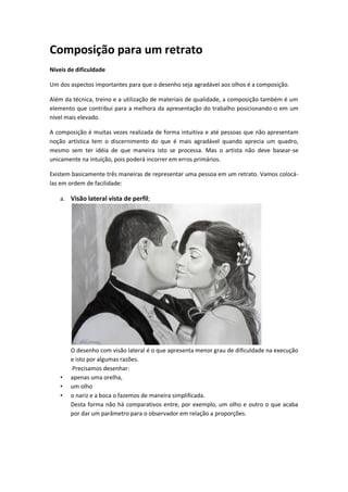 Composição para um retrato
Níveis de dificuldade
Um dos aspectos importantes para que o desenho seja agradável aos olhos é a composição.
Além da técnica, treino e a utilização de materiais de qualidade, a composição também é um
elemento que contribui para a melhora da apresentação do trabalho posicionando-o em um
nível mais elevado.
A composição é muitas vezes realizada de forma intuitiva e até pessoas que não apresentam
noção artística tem o discernimento do que é mais agradável quando aprecia um quadro,
mesmo sem ter idéia de que maneira isto se processa. Mas o artista não deve basear-se
unicamente na intuição, pois poderá incorrer em erros primários.
Existem basicamente três maneiras de representar uma pessoa em um retrato. Vamos colocá-
las em ordem de facilidade:
a. Visão lateral vista de perfil;
O desenho com visão lateral é o que apresenta menor grau de dificuldade na execução
e isto por algumas razões.
Precisamos desenhar:
• apenas uma orelha,
• um olho
• o nariz e a boca o fazemos de maneira simplificada.
Desta forma não há comparativos entre, por exemplo, um olho e outro o que acaba
por dar um parâmetro para o observador em relação a proporções.
 
