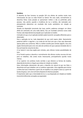 Sombras
O desenho da face humana na posição 3/4 cria efeitos de sombra muito mais
interessantes do que na visão frontal ou lateral. Por esta razão, normalmente os
desenhos feitos nesta posição se apresentam melhor e são os preferidos pelas
pessoas. Isto, porém, quando a incidência de luz e sombra, são realizados sem
planejamento obteremos um resultado não muito satisfatório em relação ao
contraste.
Através da disposição consciente das luzes, porém, podemos conseguir um ótimo
efeito de contrastes em uma visão lateral, mas um resultado contrário numa visão
frontal, tudo dependendo da projeção que é aplicada no modelo.
A direção em que a luz é aplicada também pode transmitir sensações diferentes para o
observador.
Para a aplicação da luz, tudo dependerá do que você espera obter. Basicamente
podemos definir o seguinte: a luz vinda de trás fará com que a face seja observada
apenas pelos seus contornos. Não é a melhor escolha para retratar alguém, mas uma
opção interessante para criar uma obra de sombras em que a pessoa retratada não é o
foco principal do conjunto da obra.
A luz lateral é uma boa opção para retratos, pois oferece muitas possibilidades de
tons.
A luz frontal suaviza o desenho e normalmente não oferece muitos recursos de tons
para se trabalhar, não sendo muito interessante, principalmente quando muito
intensa.
A luz superior cria sombras muito corridas o que distorce as formas do modelo,
dependendo da altura e ângulo que esteja em relação ao modelo.
Estas informações obviamente são para o desenho do natural já que nas fotos o
desenhista terá que trabalhar com as sombras capturadas. Uma sugestão para treinar
o efeito das luzes é desenhar a partir de um espelho o seu próprio rosto ou a partir de
bustos de gesso, com uma luminária disposta em diversas posições.
É importante saber que a intensidade da luz e a sua disposição em relação ao modelo
transmitirá diferentes sensações ao expectador.
 