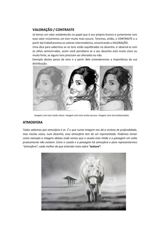 VALORAÇÃO / CONTRASTE
Já temos um valor estabelecido no papel que é seu próprio branco e juntamente com
esse valor incluiremos um tom muito mais escuro. Teremos, então, o CONTRASTE e a
partir daí trabalharemos os valores intermediários, encontrando a VALORAÇÃO.
Uma dica para sabermos se os tons estão equilibrados no desenho, é observá-lo com
os olhos semicerrados, assim você perceberá se o seu desenho está muito claro ou
muito forte, se alguns tons precisam ser alterados ou não.
Exemplo destes pesos de tons e a partir dele entenderemos a importância da sua
distribuição.
Imagem com tons muito claros Imagem com tons muito escuros Imagem com tons balanceados
ATMOSFERA
Todos sabemos que atmosfera é ar. É o que numa imagem nos dá a certeza de profundidade,
mas muitas vezes, num desenho, essa atmosfera tem de ser representada. Podemos tomar
como exemplo a imagem abaixo onde vemos que o cavalo esta nítido e a paisagem em volta
praticamente não existem. Entre o cavalo e a paisagem há atmosfera e para representarmos
“atmosfera”, nada melhor do que entender mais sobre “textura”.
 