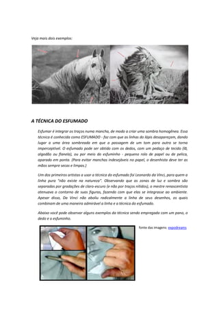 Veja mais dois exemplos:
A TÉCNICA DO ESFUMADO
Esfumar é integrar os traços numa mancha, de modo a criar uma sombra homogênea. Essa
técnica é conhecida como ESFUMADO - faz com que as linhas do lápis desapareçam, dando
lugar a uma área sombreada em que a passagem de um tom para outro se torna
imperceptível. O esfumado pode ser obtido com os dedos, com um pedaço de tecido (lã,
algodão ou flanela), ou por meio do esfuminho - pequeno rolo de papel ou de pelica,
aparado em ponta. (Para evitar manchas indesejáveis no papel, o desenhista deve ter as
mãos sempre secas e limpas.)
Um dos primeiros artistas a usar a técnica do esfumado foi Leonardo da Vinci, para quem a
linha pura "não existe na natureza". Observando que as zonas de luz e sombra são
separadas por gradações de claro-escuro (e não por traços nítidos), o mestre renascentista
atenuava o contorno de suas figuras, fazendo com que elas se integrasse ao ambiente.
Apesar disso, Da Vinci não aboliu radicalmente a linha de seus desenhos, os quais
combinam de uma maneira admirável a linha e a técnica do esfumado.
Abaixo você pode observar alguns exemplos da técnica sendo empregada com um pano, o
dedo e o esfuminho.
fonte das imagens: expodreams
 