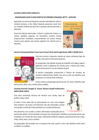 ALGUNS LIVROS PARA CONSULTA
- DESENHANDO COM O LADO DIREITO DO CÉREBRO EDWARDS, BETTY - EDIOURO
Aplicando ao ensino do desenho recentes descobertas sobre o
cérebro humano, a Dra. Betty Edwards apresenta neste livro
um método infalível que permite a qualquer pessoa aprender a
desenhar.
Exercícios básicos destinados a liberar o potencial criativo e a
utilizar aptidões especiais do hemisfério cerebral direito
proporcionam resultados surpreendentes em pouco tempo,
mesmo para aqueles que jamais julgaram ter talento para o
desenho.
Secret to Drawing Realistic Faces Carrie Stuart Parks North Light Books ISBN 1-58180-216-1
Este livro ensina o desenho realista de rostos utilizando lápis de
grafite, esfuminho e borrachas diversas.
As proporções são obtidas através da medição com régua, papel e
gabaritos como o gabarito de círculos para a feitura dos olhos.
Ensina brevemente o uso do método de grid.
A técnica empregada proporciona a feitura de retratos de
maneira relativamente rápida, mas sem se ater aos detalhes que
produzem um retrato foto-realístico.
Ensina ainda as proporções genéricas de um rosto e detalha cada
parte como, olho, nariz, orelha, boca e cabelo.
Drawing Portraits Douglas R. Graves Watson-Guptill Publications
ISBN 0-8230-1430-4
Esta obra contempla técnicas de retratos com carvão, lápis de
grafite e lápis contê.
O estilo é mais solto não se preocupando em criar uma imagem
foto-realística. Os traços normalmente não são esfumados usando
com grafite o estilo de linhas paralelas ou cruzadas (hachuras).
Nos desenhos com carvão e contê o esfumado é produzido com as
pontas dos dedos. Ensina também um pouco de composição e detalha as principais partes que
compõem um retrato de meio corpo, mostrando melhores ângulos, posicionamento do corpo,
mãos, olhos, boca, nariz e orelhas.
As proporções são tomadas com o esquema de ovais, porém o livro não detalha muito como
se obtém as medidas.
 