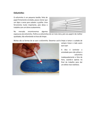 Esfuminho:
O esfuminho é um pequeno bastão, feito de
papel firmemente enrolado, pouco menor que
um lápis e serve para esbater o grafite. Uma
ferramenta muito importante, pois deixa o
trabalho com um ótimo acabamento.
No mercado encontraremos algumas
espessuras de esfuminho. Prefira os esfuminhos de cor mais clara, pois seu papel é de melhor
qualidade, não esfarelando na hora de limpar.
Muitas são as formas de se usar o esfuminho. Devemos usá-lo limpo e tomar o cuidado de
sempre trocar o lado assim
que sujar.
A dica é controlar a
ansiedade para não utilizar o
esfuminho
inadequadamente e fora de
hora, usando-o apenas no
final do trabalho para dar
um efeito mais realístico.
 