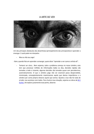 A ARTE DE VER
Um dos principais obstáculos dos desenhistas (principalmente dos principiantes) é aprender a
enxergar. E você pode me interpelar:
- Mas eu não sou cego!
- Bom, quando falo em aprender a enxergar, quero dizer “aprender a ver como o artista vê”.
- Tentarei ser claro... Bem vejamos, todo o problema começa no nosso cérebro, este
tem que processar milhões de informações todos os dias, decisões rápidas são
tomadas a todo o instante, algumas decisões são tomadas quase sem percebermos,
automaticamente. O que o cérebro julga não ser essencial passa despercebido,
minimizado, conseqüentemente maximizamos aquilo que damos importância e o
cérebro por conta própria distorce aquilo que vemos. Quanto a isso não há nada de
errado, isso acontece com todos. Para ilustrar essa situação, vejamos as obras de M C
Escher, ele explora justamente esse ponto, observe:
 