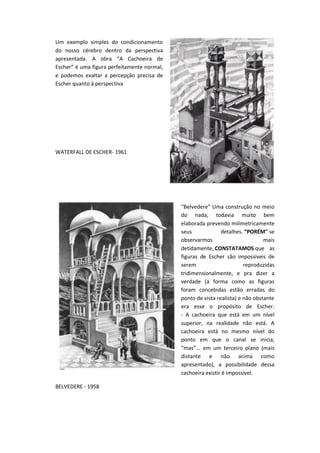 Um exemplo simples do condicionamento
do nosso cérebro dentro da perspectiva
apresentada. A obra “A Cachoeira de
Escher” é uma figura perfeitamente normal,
e podemos exaltar a percepção precisa de
Escher quanto à perspectiva
WATERFALL DE ESCHER- 1961
“Belvedere” Uma construção no meio
do nada, todavia muito bem
elaborada prevendo milimetricamente
seus detalhes. “PORÉM" se
observarmos mais
detidamente, CONSTATAMOS que as
figuras de Escher são impossíveis de
serem reproduzidas
tridimensionalmente, e pra dizer a
verdade (a forma como as figuras
foram concebidas estão erradas do
ponto de vista realista) e não obstante
era esse o propósito de Escher.
- A cachoeira que está em um nível
superior, na realidade não está. A
cachoeira está no mesmo nível do
ponto em que o canal se inicia,
“mas”... em um terceiro plano (mais
distante e não acima como
apresentado), a possibilidade dessa
cachoeira existir é impossível.
BELVEDERE - 1958
 
