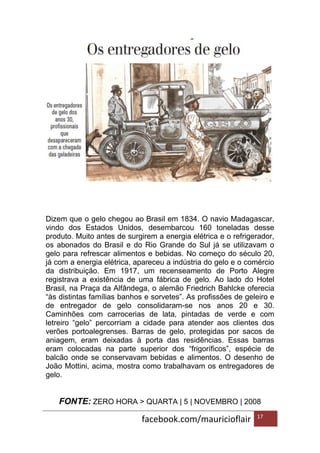 facebook.com/mauricioflair 17
Dizem que o gelo chegou ao Brasil em 1834. O navio Madagascar,
vindo dos Estados Unidos, desembarcou 160 toneladas desse
produto. Muito antes de surgirem a energia elétrica e o refrigerador,
os abonados do Brasil e do Rio Grande do Sul já se utilizavam o
gelo para refrescar alimentos e bebidas. No começo do século 20,
já com a energia elétrica, apareceu a indústria do gelo e o comércio
da distribuição. Em 1917, um recenseamento de Porto Alegre
registrava a existência de uma fábrica de gelo. Ao lado do Hotel
Brasil, na Praça da Alfândega, o alemão Friedrich Bahlcke oferecia
“às distintas famílias banhos e sorvetes”. As profissões de geleiro e
de entregador de gelo consolidaram-se nos anos 20 e 30.
Caminhões com carrocerias de lata, pintadas de verde e com
letreiro “gelo” percorriam a cidade para atender aos clientes dos
verões portoalegrenses. Barras de gelo, protegidas por sacos de
aniagem, eram deixadas à porta das residências. Essas barras
eram colocadas na parte superior dos “frigoríficos”, espécie de
balcão onde se conservavam bebidas e alimentos. O desenho de
João Mottini, acima, mostra como trabalhavam os entregadores de
gelo.
FONTE: ZERO HORA > QUARTA | 5 | NOVEMBRO | 2008
 