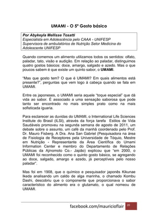 facebook.com/mauricioflair 20
UMAMI - O 5º Gosto básico
Por Abykeyla Mellisse Tosatti
Especialista em Adolescência pelo CAAA - UNIFESP
Supervisora de ambulatórios de Nutrição Setor Medicina do
Adolescente UNIFESP
Quando comemos um alimento utilizamos todos os sentidos: olfato,
paladar, tato, visão e audição. Em relação ao paladar, distinguimos
quatro gostos básicos: doce, amargo, salgado e azedo. Mas o que
poucos sabem é que existe um quinto sabor, o UMAMI.
“Mas que gosto tem? O que é UMAMI? Em quais alimentos está
presente?”, perguntas que vem logo à cabeça quando se fala em
UMAMI.
Entre os japoneses, o UMAMI seria aquele “toque especial” que dá
vida ao sabor. É associado a uma sensação saborosa que pode
tanto ser encontrado no mais simples prato como na mais
sofisticada iguaria.
Para esclarecer as duvidas do UMAMI, o International Life Sciences
Institute do Brasil (ILSI), através da força tarefa Estilos de Vida
Saudáveis promoveu na segunda semana de agosto de 2011, um
debate sobre o assunto, um café da manhã coordenado pelo Prof.
Dr. Mauro Fisberg. A Dra. Ana San Gabriel (Pesquisadora na área
de Fisiologia de Receptores pela Universidade de Tóquio, Mestre
em Nutrição - Representante da Área Científica do Umami
Information Center e membro do Departamento de Relações
Públicas da Ajinomoto Co.- Japão) explicou que “em 2000, o
UMAMI foi reconhecido como o quinto gosto básico, se agregando
ao doce, salgado, amargo e azedo, já perceptíveis pelo nosso
paladar”.
Mas foi em 1908, que o químico e pesquisador japonês Kikunae
Ikeda analisando um caldo de alga marinha, o chamado Kombu
Dashi, descobriu que o componente que proporcionava o sabor
característico do alimento era o glutamato, o qual nomeou de
UMAMI.
 