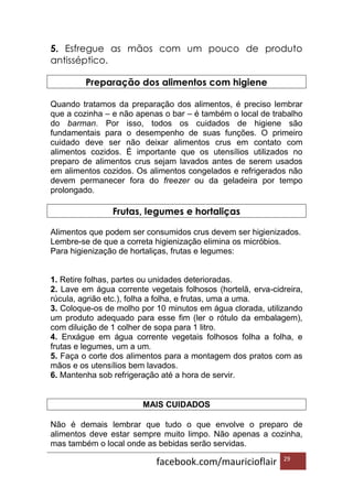 facebook.com/mauricioflair 29
5. Esfregue as mãos com um pouco de produto
antisséptico.
Preparação dos alimentos com higiene
Quando tratamos da preparação dos alimentos, é preciso lembrar
que a cozinha – e não apenas o bar – é também o local de trabalho
do barman. Por isso, todos os cuidados de higiene são
fundamentais para o desempenho de suas funções. O primeiro
cuidado deve ser não deixar alimentos crus em contato com
alimentos cozidos. É importante que os utensílios utilizados no
preparo de alimentos crus sejam lavados antes de serem usados
em alimentos cozidos. Os alimentos congelados e refrigerados não
devem permanecer fora do freezer ou da geladeira por tempo
prolongado.
Frutas, legumes e hortaliças
Alimentos que podem ser consumidos crus devem ser higienizados.
Lembre-se de que a correta higienização elimina os micróbios.
Para higienização de hortaliças, frutas e legumes:
1. Retire folhas, partes ou unidades deterioradas.
2. Lave em água corrente vegetais folhosos (hortelã, erva-cidreira,
rúcula, agrião etc.), folha a folha, e frutas, uma a uma.
3. Coloque-os de molho por 10 minutos em água clorada, utilizando
um produto adequado para esse fim (ler o rótulo da embalagem),
com diluição de 1 colher de sopa para 1 litro.
4. Enxágue em água corrente vegetais folhosos folha a folha, e
frutas e legumes, um a um.
5. Faça o corte dos alimentos para a montagem dos pratos com as
mãos e os utensílios bem lavados.
6. Mantenha sob refrigeração até a hora de servir.
MAIS CUIDADOS
Não é demais lembrar que tudo o que envolve o preparo de
alimentos deve estar sempre muito limpo. Não apenas a cozinha,
mas também o local onde as bebidas serão servidas.
 