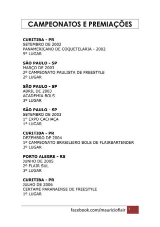 facebook.com/mauricioflair 3
CAMPEONATOS E PREMIAÇÕES
CURITIBA - PR
SETEMBRO DE 2002
PANAMERICANO DE COQUETELARIA - 2002
9° LUGAR
SÃO PAULO - SP
MARÇO DE 2003
2º CAMPEONATO PAULISTA DE FREESTYLE
2º LUGAR
SÃO PAULO - SP
ABRIL DE 2003
ACADEMIA BOLS
3º LUGAR
SÃO PAULO - SP
SETEMBRO DE 2003
1° EXPO CACHAÇA
1° LUGAR
CURITIBA - PR
DEZEMBRO DE 2004
1º CAMPEONATO BRASILEIRO BOLS DE FLAIRBARTENDER
3º LUGAR
PORTO ALEGRE - RS
JUNHO DE 2005
2º FLAIR SUL
3º LUGAR
CURITIBA - PR
JULHO DE 2006
CERTAME PARANAENSE DE FREESTYLE
1º LUGAR
 