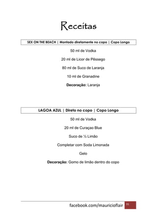facebook.com/mauricioflair 31
Receitas
SEX ON THE BEACH | Montado diretamente no copo | Copo Longo
50 ml de Vodka
20 ml de Licor de Pêssego
80 ml de Suco de Laranja
10 ml de Granadine
Decoração: Laranja
LAGOA AZUL | Direto no copo | Copo Longo
50 ml de Vodka
20 ml de Curaçao Blue
Suco de ½ Limão
Completar com Soda Limonada
Gelo
Decoração: Gomo de limão dentro do copo
 