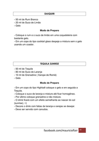 facebook.com/mauricioflair 33
DAIQUIRI
- 50 ml de Rum Branco
- 20 ml de Suco de Limão
- Gelo
Modo de Preparo
- Coloque o rum e o suco de limão em uma coqueteleira com
bastante gelo.
- Em um copo do tipo cocktail glass despeje a mistura sem o gelo
usando um coador.
TEQUILA SUNRISE
- 50 ml de Tequila
- 80 ml de Suco de Laranja
- 10 ml de Grenadine ( Xarope de Romã)
- Gelo
Modo de Preparo
- Em um copo do tipo Highball coloque o gelo e em seguida a
Tequila.
- Coloque o suco de laranja e misture até ficar homogêneo.
- Por último coloque grenadine e não misture.
- O drink ficará com um efeito semelhante ao nascer do sol
(sunrise). =)
- Decore o drink com fatias de laranja e cerejas se desejar.
- Deve ser servido com canudos.
 