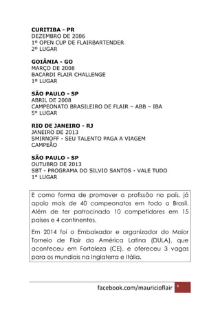 facebook.com/mauricioflair 4
CURITIBA - PR
DEZEMBRO DE 2006
1º OPEN CUP DE FLAIRBARTENDER
2º LUGAR
GOIÂNIA - GO
MARÇO DE 2008
BACARDI FLAIR CHALLENGE
1º LUGAR
SÃO PAULO - SP
ABRIL DE 2008
CAMPEONATO BRASILEIRO DE FLAIR – ABB – IBA
5° LUGAR
RIO DE JANEIRO - RJ
JANEIRO DE 2013
SMIRNOFF - SEU TALENTO PAGA A VIAGEM
CAMPEÃO
SÃO PAULO - SP
OUTUBRO DE 2013
SBT - PROGRAMA DO SILVIO SANTOS - VALE TUDO
1° LUGAR
E como forma de promover a profissão no país, já
apoio mais de 40 campeonatos em todo o Brasil.
Além de ter patrocinado 10 competidores em 15
países e 4 continentes.
Em 2014 foi o Embaixador e organizador do Maior
Torneio de Flair da América Latina (DULA), que
aconteceu em Fortaleza (CE), e ofereceu 3 vagas
para os mundiais na Inglaterra e Itália.
 