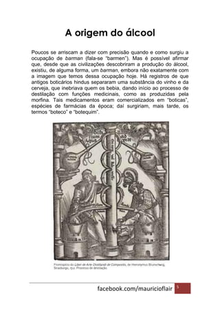 facebook.com/mauricioflair 5
A origem do álcool
Poucos se arriscam a dizer com precisão quando e como surgiu a
ocupação de barman (fala-se “barmen”). Mas é possível afirmar
que, desde que as civilizações descobriram a produção do álcool,
existiu, de alguma forma, um barman, embora não exatamente com
a imagem que temos dessa ocupação hoje. Há registros de que
antigos boticários hindus separaram uma substância do vinho e da
cerveja, que inebriava quem os bebia, dando início ao processo de
destilação com funções medicinais, como as produzidas pela
morfina. Tais medicamentos eram comercializados em “boticas”,
espécies de farmácias da época; daí surgiriam, mais tarde, os
termos “boteco” e “botequim”.
 