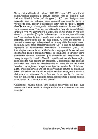 facebook.com/mauricioflair 6
Na primeira década do século XIX (19), em 1806, um jornal
estadunidense publicou a palavra cocktail (fala-se “côctel”), cuja
tradução literal é “rabo (tail) de galo (cock)”, para designar uma
inovação para as bebidas: esse coquetel era descrito como a
mistura de gelo, açúcar, destilados e bitter (fala-se “bíter”), bebida
alcoólica amarga. Na segunda metade daquele século, em 1862, o
nova-iorquino Jerry Thomas, considerado o “pai da coquetelaria”,
lançou o livro The Bartender’s Guide: How to mix drinks or The bon
vivant’s companion (O guia do bartender: como preparar drinques
ou A companhia do bon vivant), com mais de duas centenas de
preparos, conhecidos até os dias atuais. O livro de Thomas é
conhecido como o primeiro guia oficial de coquetéis. Mas apenas no
século XX (20), mais precisamente em 1951, é que foi fundada na
Inglaterra a International Bartenders Association (IBA), ou
Associação Internacional de Bartenders, cujo papel foi de extrema
importância para a regulamentação da ocupação e também para
padronizar receitas clássicas que poderiam ser preparadas em
qualquer lugar do mundo. São 62 coquetéis oficiais da Associação,
cujas receitas não podem ser alteradas. O surgimento das bebidas
destiladas não pode ser desvinculado do início do ato de servir
bebidas. Há registros de que esse tipo de serviço foi iniciado no
Egito, onde era servido um tipo de cerveja nas estufas de grãos. As
tabernas existentes na Idade Média serviam refeições e vinho e
abrigavam os viajantes. O profissional da ocupação de barman,
hoje em dia, atende a bares de hotéis, restaurantes e clubes que se
assemelham ao chamado american bar.
Atualmente, muitos hotéis têm espaço reservado ao bar, cuja
arquitetura é forte colaboradora para oferecer aos clientes um clima
especial.
 