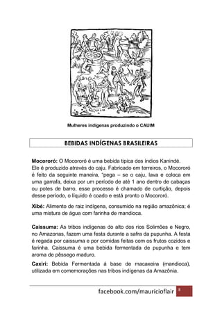 facebook.com/mauricioflair 8
Mulheres indígenas produzindo o CAUIM
BEBIDAS INDÍGENAS BRASILEIRAS
Mocororó: O Mocororó é uma bebida tipica dos índios Kanindé.
Ele é produzido através do caju. Fabricado em terreiros, o Mocororó
é feito da seguinte maneira, “pega – se o caju, lava e coloca em
uma garrafa, deixa por um período de até 1 ano dentro de cabaças
ou potes de barro, esse processo é chamado de curtição, depois
desse período, o líquido é coado e está pronto o Mocororó.
Xibé: Alimento de raiz indígena, consumido na região amazônica; é
uma mistura de água com farinha de mandioca.
Caissuma: As tribos indígenas do alto dos rios Solimões e Negro,
no Amazonas, fazem uma festa durante a safra da pupunha. A festa
é regada por caissuma e por comidas feitas com os frutos cozidos e
farinha. Caissuma é uma bebida fermentada de pupunha e tem
aroma de pêssego maduro.
Caxiri: Bebida Fermentada á base de macaxeira (mandioca),
utilizada em comemorações nas tribos indígenas da Amazônia.
 
