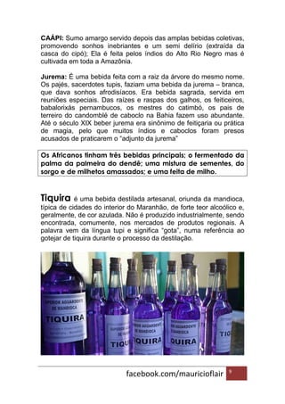 facebook.com/mauricioflair 9
CAÁPI: Sumo amargo servido depois das amplas bebidas coletivas,
promovendo sonhos inebriantes e um semi delírio (extraída da
casca do cipó); Ela é feita pelos índios do Alto Rio Negro mas é
cultivada em toda a Amazônia.
Jurema: É uma bebida feita com a raiz da árvore do mesmo nome.
Os pajés, sacerdotes tupis, faziam uma bebida da jurema – branca,
que dava sonhos afrodisíacos. Era bebida sagrada, servida em
reuniões especiais. Das raízes e raspas dos galhos, os feiticeiros,
babalorixás pernambucos, os mestres do catimbó, os pais de
terreiro do candomblé de caboclo na Bahia fazem uso abundante.
Até o século XIX beber jurema era sinônimo de feitiçaria ou prática
de magia, pelo que muitos índios e caboclos foram presos
acusados de praticarem o “adjunto da jurema”
Os Africanos tinham três bebidas principais; o fermentado da
palma da palmeira do dendê; uma mistura de sementes, do
sorgo e de milhetos amassados; e uma feita de milho.
Tiquira é uma bebida destilada artesanal, oriunda da mandioca,
típica de cidades do interior do Maranhão, de forte teor alcoólico e,
geralmente, de cor azulada. Não é produzido industrialmente, sendo
encontrada, comumente, nos mercados de produtos regionais. A
palavra vem da língua tupi e significa “gota”, numa referência ao
gotejar de tiquira durante o processo da destilação.
 