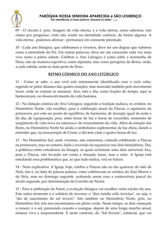 PARÓQUIA NOSSA SENHORA APARECIDA e SÃO LOURENÇO
                      “Em obediência à vossa palavra, lançarei as redes” (Lc 5,5b)



09 - O círculo é, pois, imagem da vida eterna, e a vida eterna, como sabemos, não
clama por progresso, visto não existir na eternidade carência, de forma alguma. A
vida eterna - podemos afirmar - permanece em constante plenitude.

10 - Cada ano litúrgico, que celebramos e vivemos, deve ser um degrau que subimos
rumo à eternidade do Pai. Em outras palavras, deve ser um crescendo cada vez mais
vivo rumo à pátria celeste. Celebrar o Ano Litúrgico é como subir a montanha de
Deus, não de maneira esportiva, como alpinista, mas como peregrino do Reino, onde,
a cada subida, sente-se mais perto de Deus.

                     RITMO CÓSMICO DO ANO LITÚRGICO

11 - Como se sabe, o ano civil está inteiramente identificado com o ciclo solar,
regendo-se pelos ditames das quatro estações, mas marcado também pelo movimento
lunar, onde se contam as semanas. Ano, mês e dia, como frações do tempo, aqui se
harmonizam, no desenvolvimento da vida humana.

12 - Na datação cósmica do Ano Litúrgico, seguindo a tradição judaica, os cristãos, no
Hemisfério Norte, vão escolher, para a celebração anual da Páscoa, o equinócio da
primavera, por este ser ponto de equilíbrio, de harmonia, de duração igual da noite e
do dia, de equiparação, pois, entre horas de luz e horas de escuridão, momento de
surgimento de vida nova na natureza e de renascimento da vida. Além da estação das
flores, no Hemisfério Norte há ainda o simbolismo suplementar da lua cheia, dando a
entender que, na ressurreição de Cristo, o dia tem vinte e quatro horas de luz.

13 - No Hemisfério Sul, onde vivemos, não estaremos, contudo celebrando a Páscoa
na primavera, mas no outono, dada a inversão do equinócio nos dois hemisférios. Daí,
a polêmica entre estudiosos da liturgia, os quais reclamam uma data universal, fixa,
para a Páscoa, não levando em conta a situação lunar, mas a solar. A Igreja está
estudando essa problemática que, ao que tudo indica, virá no futuro.

14 - Nota explicativa: A Igreja, hoje, celebra a Páscoa não no dia quatorze do mês de
Nisã, isto é, na data da páscoa judaica, como celebravam os cristãos da Ásia Menor e
da Síria, mas no domingo seguinte, acabando assim com a controvérsia pascal do
século segundo, por determinação do Concílio de Nicéia.

15 - Para a celebração do Natal, a evolução litúrgica vai escolher outro núcleo do ano.
Este outro momento é o solstício de inverno, o "dies natalis solis invictus", ou seja, o
"dia de nascimento do sol invicto". Isto também no Hemisfério Norte, pois, no
Hemisfério Sul, nós nos encontramos em pleno verão. Neste tempo, os dias começam
a crescer, e o sol, parecendo exausto e exangue, depois de uma longa marcha anual,
renasce vivo e surpreendente. É neste contexto, do "Sol Invicto", solsticial, que vai
 