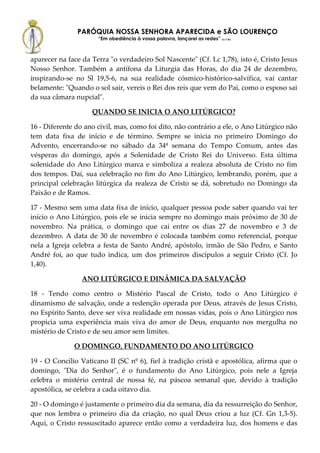 PARÓQUIA NOSSA SENHORA APARECIDA e SÃO LOURENÇO
                      “Em obediência à vossa palavra, lançarei as redes” (Lc 5,5b)



aparecer na face da Terra "o verdadeiro Sol Nascente" (Cf. Lc 1,78), isto é, Cristo Jesus
Nosso Senhor. Também a antífona da Liturgia das Horas, do dia 24 de dezembro,
inspirando-se no Sl 19,5-6, na sua realidade cósmico-histórico-salvífica, vai cantar
belamente: "Quando o sol sair, vereis o Rei dos reis que vem do Pai, como o esposo sai
da sua câmara nupcial".

                    QUANDO SE INICIA O ANO LITÚRGICO?

16 - Diferente do ano civil, mas, como foi dito, não contrário a ele, o Ano Litúrgico não
tem data fixa de início e de término. Sempre se inicia no primeiro Domingo do
Advento, encerrando-se no sábado da 34ª semana do Tempo Comum, antes das
vésperas do domingo, após a Solenidade de Cristo Rei do Universo. Esta última
solenidade do Ano Litúrgico marca e simboliza a realeza absoluta de Cristo no fim
dos tempos. Daí, sua celebração no fim do Ano Litúrgico, lembrando, porém, que a
principal celebração litúrgica da realeza de Cristo se dá, sobretudo no Domingo da
Paixão e de Ramos.

17 - Mesmo sem uma data fixa de início, qualquer pessoa pode saber quando vai ter
início o Ano Litúrgico, pois ele se inicia sempre no domingo mais próximo de 30 de
novembro. Na prática, o domingo que cai entre os dias 27 de novembro e 3 de
dezembro. A data de 30 de novembro é colocada também como referencial, porque
nela a Igreja celebra a festa de Santo André, apóstolo, irmão de São Pedro, e Santo
André foi, ao que tudo indica, um dos primeiros discípulos a seguir Cristo (Cf. Jo
1,40).

                 ANO LITÚRGICO E DINÂMICA DA SALVAÇÃO

18 - Tendo como centro o Mistério Pascal de Cristo, todo o Ano Litúrgico é
dinamismo de salvação, onde a redenção operada por Deus, através de Jesus Cristo,
no Espírito Santo, deve ser viva realidade em nossas vidas, pois o Ano Litúrgico nos
propicia uma experiência mais viva do amor de Deus, enquanto nos mergulha no
mistério de Cristo e de seu amor sem limites.

              O DOMINGO, FUNDAMENTO DO ANO LITÚRGICO

19 - O Concílio Vaticano II (SC nº 6), fiel à tradição cristã e apostólica, afirma que o
domingo, "Dia do Senhor", é o fundamento do Ano Litúrgico, pois nele a Igreja
celebra o mistério central de nossa fé, na páscoa semanal que, devido à tradição
apostólica, se celebra a cada oitavo dia.

20 - O domingo é justamente o primeiro dia da semana, dia da ressurreição do Senhor,
que nos lembra o primeiro dia da criação, no qual Deus criou a luz (Cf. Gn 1,3-5).
Aqui, o Cristo ressuscitado aparece então como a verdadeira luz, dos homens e das
 