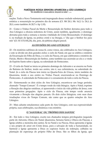 PARÓQUIA NOSSA SENHORA APARECIDA e SÃO LOURENÇO
                      “Em obediência à vossa palavra, lançarei as redes” (Lc 5,5b)



nações. Todo o Novo Testamento está impregnado dessa verdade substancial, quando
enfatiza a ressurreição no primeiro dia da semana (Cf. Mt 28,1; Mc 16,2; Lc 24,1; Jo
20,1; como também At 20,7 e Ap 1,10).

21 - Como o Tríduo Pascal da Morte e Ressurreição do Senhor derrama para todo o
Ano Litúrgico a eficácia redentora de Cristo, assim também, igualmente, o domingo
derrama para toda a semana a mesma vitalidade do Cristo Ressuscitado. O domingo
é, na tradição da Igreja, na prática cristã e na liturgia, o "dia que o Senhor fez para
nós" (Cf. Sl 117(118),24), dia, pois, da jubilosa alegria pascal.

                        AS DIVISÕES DO ANO LITÚRGICO

22 - Os mistérios sublimes de nossa fé, como vimos, são celebrados no Ano Litúrgico,
e este se divide em dois grandes ciclos: o ciclo do Natal, em que se celebra o mistério
da Encarnação do Filho de Deus, e o ciclo da Páscoa, em que celebramos o mistério da
Paixão, Morte e Ressurreição do Senhor, como também sua ascensão ao céu e a vinda
do Espírito Santo sobre a Igreja, na solenidade de Pentecostes.

23 - O ciclo do Natal se inicia no primeiro domingo do Advento e se encerra na Festa
do Batismo do Senhor, tendo seu centro, isto é, sua culminância, na solenidade do
Natal. Já o ciclo da Páscoa tem início na Quarta-Feira de Cinzas, início também da
Quaresma, tendo o seu centro no Tríduo Pascal, encerrando-se no Domingo de
Pentecostes. A solenidade de Pentecostes é o coroamento de todo o ciclo da Páscoa.

24 - Entremeando os dois ciclos do Ano Litúrgico, encontra-se um longo período,
chamado "Tempo Comum". É o tempo verde da vida litúrgica. Após o Natal, exprime
a floração das alegrias natalinas, aí aparecendo o início da vida pública de Jesus, com
suas primeiras pregações. Após o ciclo da Páscoa, este tempo verde anuncia
vivamente a floração das alegrias pascais. Os dois ciclos litúrgicos, com suas duas
irradiações vivas do Tempo Comum, são como que as quatro estações do Ano
Litúrgico.

25 - Mais adiante estudaremos cada parte do Ano Litúrgico, com sua expressividade
própria, suas celebrações, sua dinâmica e seu mistério.

                  O "SANTORAL" OU "PRÓPRIO DOS SANTOS"

26 - Em todo o Ano Litúrgico, exceto nos chamados tempos privilegiados (segunda
parte do Advento, Oitava do Natal, Quaresma, Semana Santa e Oitava da Páscoa), a
Igreja celebra a memória dos santos. Se no Natal e na Páscoa, Deus apresenta à Igreja
o seu projeto de amor em Cristo Jesus, para a salvação de toda a humanidade, no
Santoral a Igreja apresenta a Deus os copiosos frutos da redenção, colhidos na
plantação de esperança do próprio Filho de Deus. São os filhos da Igreja, que
 