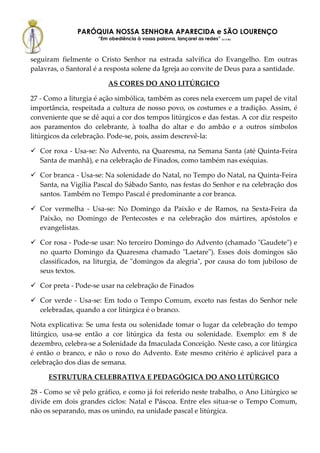 PARÓQUIA NOSSA SENHORA APARECIDA e SÃO LOURENÇO
                      “Em obediência à vossa palavra, lançarei as redes” (Lc 5,5b)



seguiram fielmente o Cristo Senhor na estrada salvífica do Evangelho. Em outras
palavras, o Santoral é a resposta solene da Igreja ao convite de Deus para a santidade.

                          AS CORES DO ANO LITÚRGICO

27 - Como a liturgia é ação simbólica, também as cores nela exercem um papel de vital
importância, respeitada a cultura de nosso povo, os costumes e a tradição. Assim, é
conveniente que se dê aqui a cor dos tempos litúrgicos e das festas. A cor diz respeito
aos paramentos do celebrante, à toalha do altar e do ambão e a outros símbolos
litúrgicos da celebração. Pode-se, pois, assim descrevê-la:

   Cor roxa - Usa-se: No Advento, na Quaresma, na Semana Santa (até Quinta-Feira
   Santa de manhã), e na celebração de Finados, como também nas exéquias.

   Cor branca - Usa-se: Na solenidade do Natal, no Tempo do Natal, na Quinta-Feira
   Santa, na Vigília Pascal do Sábado Santo, nas festas do Senhor e na celebração dos
   santos. Também no Tempo Pascal é predominante a cor branca.

   Cor vermelha - Usa-se: No Domingo da Paixão e de Ramos, na Sexta-Feira da
   Paixão, no Domingo de Pentecostes e na celebração dos mártires, apóstolos e
   evangelistas.

   Cor rosa - Pode-se usar: No terceiro Domingo do Advento (chamado "Gaudete") e
   no quarto Domingo da Quaresma chamado "Laetare"). Esses dois domingos são
   classificados, na liturgia, de "domingos da alegria", por causa do tom jubiloso de
   seus textos.

   Cor preta - Pode-se usar na celebração de Finados

   Cor verde - Usa-se: Em todo o Tempo Comum, exceto nas festas do Senhor nele
   celebradas, quando a cor litúrgica é o branco.

Nota explicativa: Se uma festa ou solenidade tomar o lugar da celebração do tempo
litúrgico, usa-se então a cor litúrgica da festa ou solenidade. Exemplo: em 8 de
dezembro, celebra-se a Solenidade da Imaculada Conceição. Neste caso, a cor litúrgica
é então o branco, e não o roxo do Advento. Este mesmo critério é aplicável para a
celebração dos dias de semana.

     ESTRUTURA CELEBRATIVA E PEDAGÓGICA DO ANO LITÚRGICO

28 - Como se vê pelo gráfico, e como já foi referido neste trabalho, o Ano Litúrgico se
divide em dois grandes ciclos: Natal e Páscoa. Entre eles situa-se o Tempo Comum,
não os separando, mas os unindo, na unidade pascal e litúrgica.
 