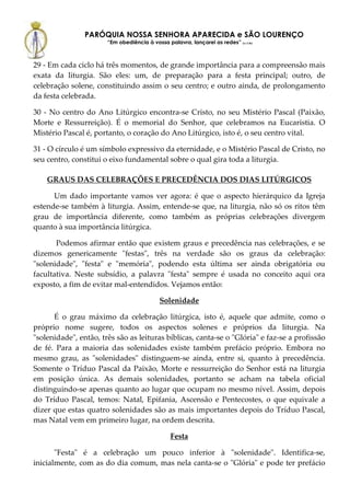 PARÓQUIA NOSSA SENHORA APARECIDA e SÃO LOURENÇO
                       “Em obediência à vossa palavra, lançarei as redes” (Lc 5,5b)



29 - Em cada ciclo há três momentos, de grande importância para a compreensão mais
exata da liturgia. São eles: um, de preparação para a festa principal; outro, de
celebração solene, constituindo assim o seu centro; e outro ainda, de prolongamento
da festa celebrada.

30 - No centro do Ano Litúrgico encontra-se Cristo, no seu Mistério Pascal (Paixão,
Morte e Ressurreição). É o memorial do Senhor, que celebramos na Eucaristia. O
Mistério Pascal é, portanto, o coração do Ano Litúrgico, isto é, o seu centro vital.

31 - O círculo é um símbolo expressivo da eternidade, e o Mistério Pascal de Cristo, no
seu centro, constitui o eixo fundamental sobre o qual gira toda a liturgia.

    GRAUS DAS CELEBRAÇÕES E PRECEDÊNCIA DOS DIAS LITÚRGICOS

      Um dado importante vamos ver agora: é que o aspecto hierárquico da Igreja
estende-se também à liturgia. Assim, entende-se que, na liturgia, não só os ritos têm
grau de importância diferente, como também as próprias celebrações divergem
quanto à sua importância litúrgica.

       Podemos afirmar então que existem graus e precedência nas celebrações, e se
dizemos genericamente "festas", três na verdade são os graus da celebração:
"solenidade", "festa" e "memória", podendo esta última ser ainda obrigatória ou
facultativa. Neste subsídio, a palavra "festa" sempre é usada no conceito aqui ora
exposto, a fim de evitar mal-entendidos. Vejamos então:

                                            Solenidade

      É o grau máximo da celebração litúrgica, isto é, aquele que admite, como o
próprio nome sugere, todos os aspectos solenes e próprios da liturgia. Na
"solenidade", então, três são as leituras bíblicas, canta-se o "Glória" e faz-se a profissão
de fé. Para a maioria das solenidades existe também prefácio próprio. Embora no
mesmo grau, as "solenidades" distinguem-se ainda, entre si, quanto à precedência.
Somente o Tríduo Pascal da Paixão, Morte e ressurreição do Senhor está na liturgia
em posição única. As demais solenidades, portanto se acham na tabela oficial
distinguindo-se apenas quanto ao lugar que ocupam no mesmo nível. Assim, depois
do Tríduo Pascal, temos: Natal, Epifania, Ascensão e Pentecostes, o que equivale a
dizer que estas quatro solenidades são as mais importantes depois do Tríduo Pascal,
mas Natal vem em primeiro lugar, na ordem descrita.

                                                 Festa

       "Festa" é a celebração um pouco inferior à "solenidade". Identifica-se,
inicialmente, com as do dia comum, mas nela canta-se o "Glória" e pode ter prefácio
 