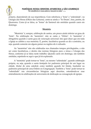 PARÓQUIA NOSSA SENHORA APARECIDA e SÃO LOURENÇO
                     “Em obediência à vossa palavra, lançarei as redes” (Lc 5,5b)



próprio, dependendo de sua importância. Com referência a "festa" e "solenidade", na
Liturgia das Horas (Ofício das Leituras), canta-se ainda o "Te Deum", fora, porém, da
Quaresma. Como já se falou, as "festas" do Santoral são omitidas quando caem em
domingo.

                                            Memória

       "Memória" é, sempre, celebração de santos, um pouco ainda inferior ao grau de
"festa". Na celebração da "memória", não se canta o "Glória". A "memória" é
obrigatória quando o santo goza de veneração universal. Isto quer dizer que em toda
a Igreja se celebra a sua memória. É, porém, facultativa quando se dá o contrário, ou
seja, quando somente em alguns países ou regiões ele é cultuado.

      As "memórias" não são celebradas nos chamados tempos privilegiados, a não
ser como facultativas, e dentro das normas litúrgicas para a missa e Liturgia das
Horas, conforme já se falou neste trabalho. Quando caem em domingo, são também
omitidas, repetindo-se aqui o que já foi explanado.

      A "memória" pode tornar-se "festa", ou mesmo "solenidade", quando celebração
própria, ou seja, quando o santo festejado for padroeiro principal de um lugar ou
cidade, titular de uma catedral, como também quando for titular, fundador ou
padroeiro principal de uma Ordem ou Congregação. Também a "festa" pode tornar-se
"solenidade" nas circunstâncias litúrgicas aqui descritas, estendendo-se esse
entendimento às celebrações de aniversário de dedicação ou consagração de igrejas.
 