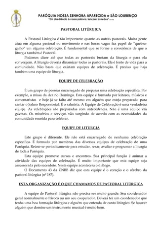 PARÓQUIA NOSSA SENHORA APARECIDA e SÃO LOURENÇO
                     “Em obediência à vossa palavra, lançarei as redes” (Lc 5,5b)



                                PASTORAL LITÚRGICA

       A Pastoral Litúrgica é tão importante quanto as outras pastorais. Muita gente
atua em alguma pastoral ou movimento e nas horas vagas faz papel de “quebra-
galho” em alguma celebração. É fundamental que se forme a consciência de que a
liturgia também é Pastoral.
       Podemos dizer até que todas as pastorais brotam da liturgia e para ela
convergem. A liturgia deveria dinamizar todas as pastorais. Ela é fonte de vida para a
comunidade. Não basta que existam equipes de celebração. É preciso que haja
também uma equipe de liturgia.

                              EQUIPE DE CELEBRAÇÃO

      É um grupo de pessoas encarregado de preparar uma celebração específica. Por
exemplo, a missa da dez no Domingo. Esta equipe é formada por leitores, músicos e
comentaristas e hoje já se falta até mesmo em alguém que esteja preparado para
cantar o Salmo Responsorial. É o salmista. A Equipe de Celebração é uma verdadeira
equipe. As celebrações são preparadas com antecedência. Não é uma equipe em
gavetas. Os mistérios e serviços vão surgindo de acordo com as necessidades da
comunidade reunida para celebrar.

                                 EQUIPE DE LITURGIA

      Este grupo é diferente. Ele não está encarregado de nenhuma celebração
específica. É formado por membros das diversas equipes de celebração de uma
Paróquia. Reúne-se periodicamente para estudar, rezar, avaliar e programar a liturgia
de toda a Paróquia.
      Esta equipe promove cursos e encontros. Sua principal função é animar a
atividade das equipes de celebração. É muito importante que esta equipe seja
assessorada pelo sacerdote. Nesta equipe acontecerá o diálogo.
      O Documento 43 da CNBB diz que esta equipe é o coração e o cérebro da
pastoral litúrgica (nº 187).

  ESTA ORGANIZAÇÃO É O QUE CHAMAMOS DE PASTORAL LITÚRGICA

      A equipe de Pastoral litúrgica não precisa ser muito grande. Seu coordenador
geral normalmente o Pároco ou um seu cooperador. Deverá ter um coordenador que
tenha uma boa formação litúrgica e alguém que entenda de canto litúrgico. Se houver
alguém que domine um instrumento musical é muito bom.
 