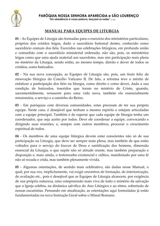 PARÓQUIA NOSSA SENHORA APARECIDA e SÃO LOURENÇO
                      “Em obediência à vossa palavra, lançarei as redes” (Lc 5,5b)




                   MANUAL PARA EQUIPES DE LITURGIA
01 - As Equipes de Liturgia são formadas para o exercício dos ministérios particulares,
próprios dos cristãos leigos, dado o sacerdócio batismal destes, conhecido como
sacerdócio comum dos fiéis. Exercidos nas celebrações litúrgicas, em profunda união
e comunhão com o sacerdócio ministerial ordenado, não são, pois, os ministérios
leigos como que uma ajuda material aos sacerdotes, mas sim participação mais plena
no mistério da Liturgia, sendo então, ao mesmo tempo, direito e dever de todos os
cristãos, como batizados.

02 - Na sua nova concepção, as Equipes de Liturgia são, pois, um fruto feliz da
renovação litúrgica do Concílio Vaticano II. De fato, a reforma teve o mérito de
enfatizar a participação dos fiéis na liturgia, como direito e como dever, dada a sua
condição de batizados, inseridos que foram no mistério de Cristo, quando,
sacramentalmente, renascem para uma vida nova, também ela essencialmente
missionária, a serviço e a caminho do Reino.

03 - Em paróquias com diversas comunidades, estas precisam de ter sua própria
equipe. Neste caso, é desejável que tenham o mesmo espírito e estejam articuladas
com a equipe principal. Também é de esperar que cada equipe de liturgia tenha um
coordenador, que seja aceito por todos. Deve ele coordenar a equipe, convocando e
dirigindo suas reuniões, e, sempre com outros membros, procurar o crescimento
espiritual de todos.

04 - Os membros de uma equipe litúrgica devem estar conscientes não só de sua
participação na Liturgia, que deve ser sempre mais plena, mas também de que estão
voltados para o serviço do louvor de Deus e santificação dos homens, dimensão
essencial da Liturgia, o que supõe não só atitude orante, mas também preparação e
disposição e, mais ainda, o testemunho existencial e cúltico, manifestado por uma fé
não só rezada e crida, mas também plenamente vivida.

05 - Algumas orientações, de sentido mais celebrativo, são dadas nesse Manual, o
qual, por sua vez, implicitamente, vai exigir encontros de formação, de interiorização,
de avaliação etc., pois é desejável que as Equipes de Liturgia alcancem, por exigência
de sua própria natureza, uma compreensão mais viva de todo o mistério da salvação
que a Igreja celebra, na dinâmica salvífica do Ano Litúrgico e ao ritmo, sobretudo de
nossas eucaristias. Pensando em atualização, as orientações aqui formuladas já estão
fundamentadas na nova Instrução Geral sobre o Missal Romano.
 