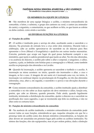 PARÓQUIA NOSSA SENHORA APARECIDA e SÃO LOURENÇO
                      “Em obediência à vossa palavra, lançarei as redes” (Lc 5,5b)



                     OS MEMBROS DA EQUIPE DE LITURGIA

06 - São membros de uma equipe litúrgica: o acólito, o ministro extraordinário da
comunhão, o leitor, o salmista, o grupo dos cantores ou coral, o cantor (ou animador
do canto), o organista, o comentarista, os que acolhem os fiéis, os que fazem as coletas
ou delas cuidam, como ainda o sacristão.

                     AS DIVERSAS FUNÇÕES NA LITURGIA

a) - Funções do acólito

07 - O acólito é instituído para o serviço do altar, auxiliando assim o sacerdote e o
diácono. Na procissão de entrada leva a cruz entre dois ministros. Durante toda a
celebração, cabe ao acólito aproximar-se do sacerdote ou do diácono para lhes
apresentar o livro (Missal e Evangeliário) e ajudá-los em outras tarefas necessárias.
Convém, portanto que ocupe um lugar do qual possa facilmente cumprir o seu
ministério, quer junto à cadeira presidencial quer junto ao altar. No rito das oferendas,
e na ausência do diácono, o acólito põe sobre o altar o corporal, o sanguíneo, o cálice,
a patena, a pala, as âmbulas com hóstias para a consagração e o Missal, como também
auxilia na preparação das oferendas e no Lavabo.

08 - Quando há incensação, o acólito apresenta ao sacerdote o turíbulo e o auxilia. A
incensação na missa acontece: no início, quando são incensados o altar, a cruz e
imagem, se for o caso. A imagem de um santo só é incensada uma vez, no início. A
incensação vai continuar depois: na proclamação do Evangelho, no rito das oferendas
(oferendas, cruz, altar e, em seguida, o sacerdote e o povo) e nas elevações durante a
consagração.

09 - Como ministro extraordinário da comunhão, o acólito instituído ajuda a distribuir
a comunhão e no rito sobre as duas espécies ele deve ministrar o cálice, função esta,
porém, que cabe ao diácono, quando presente. Pode ainda, quando legalmente
instituído, terminada a distribuição da comunhão, ajudar o diácono ou o sacerdote na
purificação dos vasos sagrados, o que se recomenda seja feito na credência, e não no
altar como se costuma fazer.

b) - Funções do ministro extraordinário da comunhão

10 - Na ausência de acólito instituído, o ministro extraordinário da comunhão pode
exercer todas as suas funções, entendendo-se que, naquelas situações em que há a
presença tanto do acólito como dos demais ministros extraordinários, as funções do
altar devem ser assumidas em primeiro lugar pelo acólito ou acólitos instituídos. Na
síntese das funções, eles são equiparados, mas só por ordem prática, dada a distinção
 