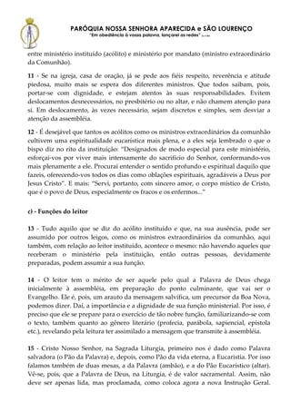 PARÓQUIA NOSSA SENHORA APARECIDA e SÃO LOURENÇO
                         “Em obediência à vossa palavra, lançarei as redes” (Lc 5,5b)



entre ministério instituído (acólito) e ministério por mandato (ministro extraordinário
da Comunhão).

11 - Se na igreja, casa de oração, já se pede aos fiéis respeito, reverência e atitude
piedosa, muito mais se espera dos diferentes ministros. Que todos saibam, pois,
portar-se com dignidade, e estejam atentos às suas responsabilidades. Evitem
deslocamentos desnecessários, no presbitério ou no altar, e não chamem atenção para
si. Em deslocamento, às vezes necessário, sejam discretos e simples, sem desviar a
atenção da assembléia.

12 - É desejável que tantos os acólitos como os ministros extraordinários da comunhão
cultivem uma espiritualidade eucarística mais plena, e a eles seja lembrado o que o
bispo diz no rito da instituição: “Designados de modo especial para este ministério,
esforçai-vos por viver mais intensamente do sacrifício do Senhor, conformando-vos
mais plenamente a ele. Procurai entender o sentido profundo e espiritual daquilo que
fazeis, oferecendo-vos todos os dias como oblações espirituais, agradáveis a Deus por
Jesus Cristo”. E mais: “Servi, portanto, com sincero amor, o corpo místico de Cristo,
que é o povo de Deus, especialmente os fracos e os enfermos...”


c) - Funções do leitor

13 - Tudo aquilo que se diz do acólito instituído e que, na sua ausência, pode ser
assumido por outros leigos, como os ministros extraordinários da comunhão, aqui
também, com relação ao leitor instituído, acontece o mesmo: não havendo aqueles que
receberam o ministério pela instituição, então outras pessoas, devidamente
preparadas, podem assumir a sua função.

14 - O leitor tem o mérito de ser aquele pelo qual a Palavra de Deus chega
inicialmente à assembléia, em preparação do ponto culminante, que vai ser o
Evangelho. Ele é, pois, um arauto da mensagem salvífica, um precursor da Boa Nova,
podemos dizer. Daí, a importância e a dignidade de sua função ministerial. Por isso, é
preciso que ele se prepare para o exercício de tão nobre função, familiarizando-se com
o texto, também quanto ao gênero literário (profecia, parábola, sapiencial, epístola
etc.), revelando pela leitura ter assimilado a mensagem que transmite à assembléia.

15 - Cristo Nosso Senhor, na Sagrada Liturgia, primeiro nos é dado como Palavra
salvadora (o Pão da Palavra) e, depois, como Pão da vida eterna, a Eucaristia. Por isso
falamos também de duas mesas, a da Palavra (ambão), e a do Pão Eucarístico (altar).
Vê-se, pois, que a Palavra de Deus, na Liturgia, é de valor sacramental. Assim, não
deve ser apenas lida, mas proclamada, como coloca agora a nova Instrução Geral.
 