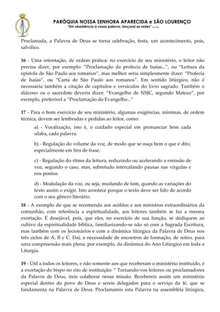 PARÓQUIA NOSSA SENHORA APARECIDA e SÃO LOURENÇO
                      “Em obediência à vossa palavra, lançarei as redes” (Lc 5,5b)



Proclamada, a Palavra de Deus se torna celebração, festa, um acontecimento, pois,
salvífico.

16 - Uma orientação, de ordem prática: no exercício de seu ministério, o leitor não
precisa dizer, por exemplo: “Proclamação da profecia de Isaías...”, ou “Leitura da
epístola de São Paulo aos romanos”, mas melhor seria simplesmente dizer: “Profecia
de Isaías”, ou “Carta de São Paulo aos romanos”. Em sentido litúrgico, não é
necessária também a citação de capítulos e versículos do livro sagrado. Também o
diácono ou o sacerdote deveria dizer: “Evangelho de NSJC, segundo Mateus”, por
exemplo, preferível a “Proclamação do Evangelho...”

17 - Para o bom exercício de seu ministério, algumas exigências, mínimas, de ordem
técnica, devem ser lembradas e pedidas ao leitor, como:
      a) - Vocalização, isto é, o cuidado especial em pronunciar bem cada
      sílaba, cada palavra.

      b) - Regulação do volume da voz, de modo que se ouça bem o que é dito,
      especialmente em fins de frase.

      c) - Regulação do ritmo da leitura, reduzindo ou acelerando a emissão de
      voz, segundo o caso, mas, sobretudo intercalando pausas nas vírgulas e
      nos pontos.

      d) - Modulação da voz, ou seja, mudando de tom, quando as variações do
      texto assim o exigir. Isto acontece porque o texto deve ser lido de acordo
      com o seu gênero literário.
18 - A exemplo do que se recomenda aos acólitos e aos ministros extraordinários da
comunhão, com referência a espiritualidade, aos leitores também se faz a mesma
exortação. É desejável, pois, que eles, no exercício de sua função, se dediquem ao
cultivo da espiritualidade bíblica, familiarizando-se não só com a Sagrada Escritura,
mas também com os lecionários e com a dinâmica litúrgica da Palavra de Deus nos
três ciclos de A, B e C. Daí, a necessidade de encontros de formação, de retiro, para
uma compreensão mais plena, por exemplo, da dinâmica do Ano Litúrgico em toda a
Liturgia.

19 - Útil a todos os leitores, e não somente aos que receberam o ministério instituído, é
a exortação do bispo no rito de instituição: “ Tornando-vos leitores ou proclamadores
da Palavra de Deus, ireis colaborar nessa missão. Recebereis assim um ministério
especial dentro do povo de Deus e sereis delegados para o serviço da fé, que se
fundamenta na Palavra de Deus. Proclamareis esta Palavra na assembléia litúrgica,
 
