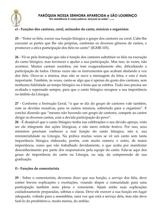PARÓQUIA NOSSA SENHORA APARECIDA e SÃO LOURENÇO
                      “Em obediência à vossa palavra, lançarei as redes” (Lc 5,5b)



e) - Funções dos cantores, coral, animador do canto, músicos e organistas

25 - “Entre os fiéis, exerce sua função litúrgica o grupo dos cantores ou coral. Cabe-lhe
executar as partes que lhe são próprias, conforme os diversos gêneros de cantos, e
promover a ativa participação dos fiéis no canto” (IGMR 103).

26 - Vê-se pela Instrução que não é função dos cantores substituir os fiéis na execução
do canto litúrgico, mas favorecer e ajudar a sua participação. Mas isso, às vezes, não
acontece. Muitos cantam sozinhos, em tom exageradamente alto, dificultando a
participação de todos. Outras vezes são os instrumentos que acabam abafando a voz
dos fiéis. Ouve-se a música, mas não se ouve a mensagem da letra, e esta é mais
importante. Também, às vezes, canta-se algo que é apenas do gosto dos cantores, sem
nenhuma fidelidade ao tempo litúrgico ou à festa que se celebra. Tudo isso precisa ser
avaliado e repensado sempre, para que o canto litúrgico recupere a sua importância
no âmbito da Liturgia.

27 - Conforme a Instrução Geral, “o que se diz do grupo de cantores vale também,
com as devidas ressalvas, para os outros músicos, sobretudo para o organista”. E
conclui dizendo que “mesmo não havendo um grupo de cantores, compete ao cantor
dirigir os diversos cantos, com a devida participação do povo”.
28 - É desejável que o canto litúrgico tenha nas celebrações o seu devido apreço, visto
ser ele integrante das ações litúrgicas, e não mero enfeite festivo. Por isso, seus
ministros precisam conhecer a real função do canto litúrgico, isto é, sua
ministerialidade na Liturgia. Na prática muitas vezes se vê um canto sem tanta
importância litúrgica elaborado, porém, com muito esmero, e outro, de maior
importância, como que não trabalhado devidamente, o que acaba por manifestar
desconhecimento por parte dos responsáveis pela equipe do canto. Fala-se aqui dos
graus de importância do canto na Liturgia, ou seja, da compreensão de sua
graduação.

f) - Funções do comentarista

29 - Sobre o comentarista, devemos dizer que sua função, a serviço dos fiéis, deve
conter breves explicações e exortações, visando dispor a comunidade para uma
participação também mais plena e consciente. Sejam então suas explicações
cuidadosamente preparadas, sóbrias e claras. Deve ele exercer a sua função em lugar
adequado, voltado para a assembléia, uma vez que está a serviço dela, mas não deve
fazê-lo do presbitério e, muito menos, do ambão.
 