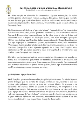 PARÓQUIA NOSSA SENHORA APARECIDA e SÃO LOURENÇO
                      “Em obediência à vossa palavra, lançarei as redes” (Lc 5,5b)



30 - Com relação ao ministério do comentarista, algumas orientações, de ordem
também pratica, talvez sejam valiosas. Assim, na Liturgia da Palavra, por exemplo,
em vez de antecipar explicações de sua temática, melhor seria se ele convidasse a
assembléia simplesmente a ficar assentada, predispondo-a para a escuta atenta da
Palavra de Deus.

31 - Entendamos: referindo-se a “primeira leitura”, “segunda leitura”, o comentarista
está falando o óbvio, isto é, aquilo que toda a assembléia já sabe. Voltando ao tema da
Palavra de Deus, muitas vezes aquilo que ele diz não é o que a Liturgia de fato está
celebrando, dada a riqueza da revelação bíblica, com suas múltiplas aplicações.
Melhor, pois, é deixar que Deus fale. Cabe à assembléia ouvir. De acordo então com o
que aqui se propõe, o comentarista poderia, quando muito, dizer, com sobriedade:
“Assentados. Vamos celebrar a Liturgia da Palavra. Atentos, ouçamos o que Deus vai
nos dizer, pelo profeta e pelo Apóstolo (quando for o caso). No Evangelho, diria
simplesmente: “De pé, vamos aclamar e ouvir o Evangelho. É o próprio Cristo que
nos fala, como Palavra de vida e de paz”.

32 - Não é preciso nem conveniente que o comentarista diga exatamente as palavras
acima, mas são exemplos que podem ser mudados, melhorados e atualizados. Em
algumas comunidades, costuma-se dizer o nome do leitor, mas não é recomendável,
pois a atenção deve voltar-se para o Senhor que fala, sendo aqui o leitor instrumento
que Deus usa para comunicar-se com o seu povo.



g) - Funções da equipe de acolhida

33 - É desejável que em todas as celebrações, principalmente as da Eucaristia, haja um
grupo de leigos que, no espírito da liturgia, acolham os fiéis, levando-os aos seus
lugares, principalmente quando se trata de pessoas idosas, de crianças e de
deficientes. Tal acolhida muito os ajudará na participação, na compreensão e na
descoberta do espírito fraterno, que sempre deve manifestar-se na Liturgia. É claro
que a equipe de acolhida deve ser constituída por pessoas comunicativas, respeitosas
e alegres. Um grupo de “cara fechada” poria tudo a perder. Lembremo-nos de que, se
a Igreja não sabe acolher os seus membros, muito menos saberá acolher os de fora
(aqui o mundo inteiro) para pregar-lhes o Evangelho da salvação.
 