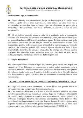 PARÓQUIA NOSSA SENHORA APARECIDA e SÃO LOURENÇO
                      “Em obediência à vossa palavra, lançarei as redes” (Lc 5,5b)



h) - Funções da equipe das oferendas

34 - Como sabemos, nos primórdios da Igreja, os dons do pão e do vinho, como
também a ajuda para os mais necessitados, eram trazidos de casa pelos fiéis e
apresentados ao sacerdote neste momento (que nós chamamos de preparação e
apresentação das oferendas, não mais, portanto de ofertório, como se dizia
antigamente).

35 - O verdadeiro ofertório, como se sabe, só é celebrado após a consagração.
Portanto, esse momento, por causa de sua simbologia, deve, em nossas celebrações,
ser assumido pela assembléia, representada por alguns de seus membros, que serão
previamente convidados para tal função, também na modalidade de equipe. Cada
comunidade, porém, pode ter aqui a sua criatividade e sua liberdade, e, variando,
convidar, por exemplo, pessoas que tenham alguma identificação com o tema
celebrado (dia das mães, dos pais, dos catequistas, das crianças etc.). Os que fazem a
procissão das oferendas sejam instruídos para que, chegando ao altar, façam
inclinação simples, atendendo a orientação da Instrução Geral.

i) - Funções do sacristão

36 - A Instrução nomeia também a figura do sacristão, que é aquele “que dispõe com
cuidado os livros litúrgicos, os paramentos e outras coisas necessárias para a
celebração da missa”. Acrescentamos ainda: para cuidar das hóstias não consagradas,
do vinho, da igreja, como casa de oração, abrindo-a e fechando-a. É função simples,
mas de importância capital, que deve, pois, ser exercida no mesmo espírito de todos
os ministérios.

 OUTRAS CONSIDERAÇÕES PARA A COMPREENSÃO DOS MINISTÉRIOS LEIGOS

37 - Aqui são dadas outras orientações, às vezes gerais, que podem ajudar no
enriquecimento e na compreensão dos ministérios leigos.
38 - “O sacerdote celebrante, o diácono e demais ministros (leitores, salmistas,
ministros extraordinários da comunhão) tomarão lugar no presbitério” (IGMR 294).
Aí também serão dispostas as cadeiras dos concelebrantes, tudo exprimindo a
ordenação hierárquica da Igreja e constituindo uma unidade íntima. Também esteja
junto da cadeira do presidente a cadeira do diácono. Para os demais ministros, sejam
dispostas as cadeiras de maneira tal que se distingam claramente das do clero, e eles
possam exercer com facilidade a função que lhes é confiada (Cf. IGMR 310).
 