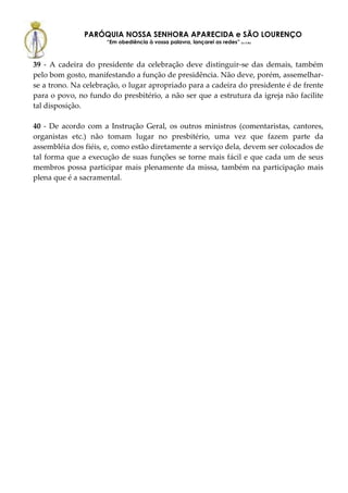 PARÓQUIA NOSSA SENHORA APARECIDA e SÃO LOURENÇO
                     “Em obediência à vossa palavra, lançarei as redes” (Lc 5,5b)



39 - A cadeira do presidente da celebração deve distinguir-se das demais, também
pelo bom gosto, manifestando a função de presidência. Não deve, porém, assemelhar-
se a trono. Na celebração, o lugar apropriado para a cadeira do presidente é de frente
para o povo, no fundo do presbitério, a não ser que a estrutura da igreja não facilite
tal disposição.

40 - De acordo com a Instrução Geral, os outros ministros (comentaristas, cantores,
organistas etc.) não tomam lugar no presbitério, uma vez que fazem parte da
assembléia dos fiéis, e, como estão diretamente a serviço dela, devem ser colocados de
tal forma que a execução de suas funções se torne mais fácil e que cada um de seus
membros possa participar mais plenamente da missa, também na participação mais
plena que é a sacramental.
 