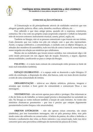 PARÓQUIA NOSSA SENHORA APARECIDA e SÃO LOURENÇO
                     “Em obediência à vossa palavra, lançarei as redes” (Lc 5,5b)




                           COMUNICAÇÃO LITÚRGICA

      A Comunicação se dá principalmente através de realidades sensíveis que nos
atingem: gemido, palavra, olhar, carta, desenho, escultura, silêncio, etc. . .
      Fico sabendo o que meu amigo pensa, quando ele o expressa, exterioriza,
comunica. Ele o faz com seu próprio corpo (expressão corporal e verbal) ou lançando
mão de recursos externos: instrumento musical, caneta, pincel, argila, etc.
      Também na liturgia, não só as pessoas comunicam o que trazem em seu íntimo.
Cada elemento que nos rodeia nos põe em relação com o que eles representam.
Assim, o espaço celebrativo, a ornamentação, o cuidado com os objetos litúrgicos, as
atitudes dos membros da assembléia, tudo nos fala de como é nossa fé, nossa teologia,
nosso respeito em relação aos mistérios que celebramos.
      Muitas são as realidades que tocam nossos sentidos, nos comunicam algo e de
certo modo provocam em nós algum tipo de reação. Enumero, a seguir, algumas
dessas realidades, canalizando-as para o campo da liturgia:

     PALAVRA – é o meio mais comum da comunicação entre pessoas (a fonte de
mais mal-entendidos também);

       ESPAÇO CELEBRATIVO – é o espaço onde se desenrola a ação litúrgica. O
estilo da construção, a disposição do altar, dos bancos, cada vez mais devem mostrar
o rosto de uma comunidade de irmãos;

      ORNAMENTAÇÃO – refere-se aos objetos artísticos, pinturas, imagens e
arranjos que revelam o bom gosto da comunidade e comunicam Deus e sua
mensagem;

      VESTIMENTAS – não servem apenas para cobrir e proteger. Elas informam se
é dia de festa ou de trabalho, se temos papel preciso a desempenhar na sociedade ou
não. Na liturgia as vestes indicam também a função de cada ministro. As vestes dos
ministros chamam-se paramentos – por isso é preciso que estejam dignamente
paramentados (vestes limpas e não amarrotadas);

     OBJETOS LITÚRGICOS - não são apenas coisas concretas, são sinais
(símbolos), por isso transmitem mensagem, não só pela presença deles, mas pelo
modo como são utilizados ou conservados. A beleza da patena, do cálice e âmbulas, o
formato e acabamento das velas, as flores naturais e sua conservação, tudo isso deve
concorrer para uma proveitosa celebração do memorial da páscoa de Cristo;
 