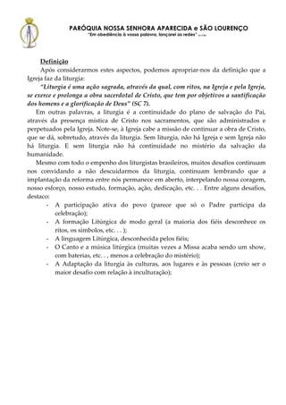 PARÓQUIA NOSSA SENHORA APARECIDA e SÃO LOURENÇO
                      “Em obediência à vossa palavra, lançarei as redes” (Lc 5,5b)




     Definição
     Após considerarmos estes aspectos, podemos apropriar-nos da definição que a
Igreja faz da liturgia:
     “Liturgia é uma ação sagrada, através da qual, com ritos, na Igreja e pela Igreja,
se exerce e prolonga a obra sacerdotal de Cristo, que tem por objetivos a santificação
dos homens e a glorificação de Deus” (SC 7).
   Em outras palavras, a liturgia é a continuidade do plano de salvação do Pai,
através da presença mística de Cristo nos sacramentos, que são administrados e
perpetuados pela Igreja. Note-se, à Igreja cabe a missão de continuar a obra de Cristo,
que se dá, sobretudo, através da liturgia. Sem liturgia, não há Igreja e sem Igreja não
há liturgia. E sem liturgia não há continuidade no mistério da salvação da
humanidade.
   Mesmo com todo o empenho dos liturgistas brasileiros, muitos desafios continuam
nos convidando a não descuidarmos da liturgia, continuam lembrando que a
implantação da reforma entre nós permanece em aberto, interpelando nossa coragem,
nosso esforço, nosso estudo, formação, ação, dedicação, etc. . . Entre alguns desafios,
destaco:
        - A participação ativa do povo (parece que só o Padre participa da
           celebração);
        - A formação Litúrgica de modo geral (a maioria dos fiéis desconhece os
           ritos, os símbolos, etc. . . );
        - A linguagem Litúrgica, desconhecida pelos fiéis;
        - O Canto e a música litúrgica (muitas vezes a Missa acaba sendo um show,
           com baterias, etc. . , menos a celebração do mistério);
        - A Adaptação da liturgia às culturas, aos lugares e às pessoas (creio ser o
           maior desafio com relação à inculturação);
 