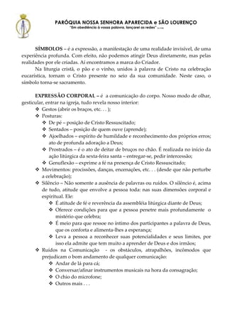 PARÓQUIA NOSSA SENHORA APARECIDA e SÃO LOURENÇO
                      “Em obediência à vossa palavra, lançarei as redes” (Lc 5,5b)




      SÍMBOLOS – é a expressão, a manifestação de uma realidade invisível, de uma
experiência profunda. Com efeito, não podemos atingir Deus diretamente, mas pelas
realidades por ele criadas. Aí encontramos a marca do Criador.
      Na liturgia cristã, o pão e o vinho, unidos à palavra de Cristo na celebração
eucarística, tornam o Cristo presente no seio da sua comunidade. Neste caso, o
símbolo torna-se sacramento.

      EXPRESSÃO CORPORAL – é a comunicação do corpo. Nosso modo de olhar,
gesticular, entrar na igreja, tudo revela nosso interior:
          Gestos (abrir os braços, etc. . . );
          Posturas:
              De pé – posição de Cristo Ressuscitado;
              Sentados – posição de quem ouve (aprende);
              Ajoelhados – espírito de humildade e reconhecimento dos próprios erros;
              ato de profunda adoração a Deus;
              Prostrados – é o ato de deitar de bruços no chão. É realizada no início da
              ação litúrgica da sexta-feira santa – entregar-se, pedir intercessão;
              Genuflexão – exprime a fé na presença de Cristo Ressuscitado;
          Movimentos: procissões, danças, encenações, etc. . . (desde que não perturbe
          a celebração);
          Silêncio – Não somente a ausência de palavras ou ruídos. O silêncio é, acima
          de tudo, atitude que envolve a pessoa toda: nas suas dimensões corporal e
          espiritual. Ele:
                 É atitude de fé e reverência da assembléia litúrgica diante de Deus;
                 Oferece condições para que a pessoa penetre mais profundamente o
                 mistério que celebra;
                 É meio para que ressoe no íntimo dos participantes a palavra de Deus,
                 que os conforta e alimenta-lhes a esperança;
                 Leva a pessoa a reconhecer suas potencialidades e seus limites, por
                 isso ela admite que tem muito a aprender de Deus e dos irmãos;
          Ruídos na Comunicação - os obstáculos, atrapalhões, incômodos que
          prejudicam o bom andamento de qualquer comunicação:
                 Andar de lá para cá;
                 Conversar/afinar instrumentos musicais na hora da consagração;
                 O chio do microfone;
                 Outros mais . . .
 
