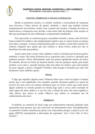 PARÓQUIA NOSSA SENHORA APARECIDA e SÃO LOURENÇO
                     “Em obediência à vossa palavra, lançarei as redes” (Lc 5,5b)



                  GESTOS, SÍMBOLOS E SINAIS LITÚRGICOS

       Desde os primeiros séculos, os cristãos sentiram a necessidade de expressar
seus louvores a Deus através de gestos, símbolos e sinais que também fossem
compreensíveis aos homens. Assim, com o passar dos séculos, a liturgia da missa se
desenvolveu e enriqueceu mas, devido a uma maior falta de preparo, nem sempre os
fiéis que participam de uma celebração a compreendem totalmente.

      Para aproveitar as inúmeras graças concedidas durante a missa, todo fiel deve
tentar conhecê-la melhor e não simplesmente repetir o que os outros fazem ou dizem,
sem saber o porquê. A missa compreendida pode ser amada e muito bem amada! No
entanto, ninguém ama aquilo que não conhece e, dessa forma, acaba por não se
beneficiar em tudo que poderia...

      Assim como toda a nossa vida, também a missa é formada por diversos gestos,
símbolos e sinais. São meios humanos de se expressar todo o louvor e adoração que
podemos prestar a Deus. Obviamente, tudo isso possui significado dentro da missa.
No entanto, devem ser feitos de maneira lúcida e não de qualquer modo, pois senão
perdem o seu valor e, quando fazemos algo sem saber seu motivo, que valor poderá
ter para Aquele a quem é dirigido? Portanto, toda liturgia é formada por estes três
elementos: sinal, símbolo e gesto.

                                             SINAL

   É algo que significa alguma coisa. Podemos dizer que o sinal ou figura é sempre
menor que o seu significado. Por exemplo: quando colocamos galhos ou ramos de
árvores em uma curva na estrada alertamos para os outros carros que pode haver
algum acidente ou veículo parado na estrada logo após a curva; outro exemplo de
sinal, agora do meio cristão, é o uso da vela: a chama de uma vela acesa significa a
vida eterna, que nunca se acaba. Observe que ambos os exemplos são de
conhecimento universal.

                                          SÍMBOLO

   O símbolo, ao contrário do sinal, exige um conhecimento especial, podendo nada
representar para pessoas que não convivem em determinado meio. Exemplificando,
os primeiros cristãos desenhavam peixes nas catacumbas porque a palavra peixe em
grego (IXTUS) correspondia à abreviação da expressão "Jesus Cristo Filho de Deus
Salvador".
 