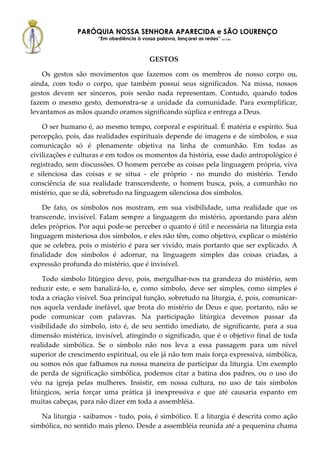 PARÓQUIA NOSSA SENHORA APARECIDA e SÃO LOURENÇO
                      “Em obediência à vossa palavra, lançarei as redes” (Lc 5,5b)



                                             GESTOS

    Os gestos são movimentos que fazemos com os membros de nosso corpo ou,
ainda, com todo o corpo, que também possui seus significados. Na missa, nossos
gestos devem ser sinceros, pois senão nada representam. Contudo, quando todos
fazem o mesmo gesto, demonstra-se a unidade da comunidade. Para exemplificar,
levantamos as mãos quando oramos significando súplica e entrega a Deus.

    O ser humano é, ao mesmo tempo, corporal e espiritual. É matéria e espírito. Sua
percepção, pois, das realidades espirituais depende de imagens e de símbolos, e sua
comunicação só é plenamente objetiva na linha de comunhão. Em todas as
civilizações e culturas e em todos os momentos da história, esse dado antropológico é
registrado, sem discussões. O homem percebe as coisas pela linguagem própria, viva
e silenciosa das coisas e se situa - ele próprio - no mundo do mistério. Tendo
consciência de sua realidade transcendente, o homem busca, pois, a comunhão no
mistério, que se dá, sobretudo na linguagem silenciosa dos símbolos.

    De fato, os símbolos nos mostram, em sua visibilidade, uma realidade que os
transcende, invisível. Falam sempre a linguagem do mistério, apontando para além
deles próprios. Por aqui pode-se perceber o quanto é útil e necessária na liturgia esta
linguagem misteriosa dos símbolos, e eles não têm, como objetivo, explicar o mistério
que se celebra, pois o mistério é para ser vivido, mais portanto que ser explicado. A
finalidade dos símbolos é adornar, na linguagem simples das coisas criadas, a
expressão profunda do mistério, que é invisível.

    Todo símbolo litúrgico deve, pois, mergulhar-nos na grandeza do mistério, sem
reduzir este, e sem banalizá-lo, e, como símbolo, deve ser simples, como simples é
toda a criação visível. Sua principal função, sobretudo na liturgia, é, pois, comunicar-
nos aquela verdade inefável, que brota do mistério de Deus e que, portanto, não se
pode comunicar com palavras. Na participação litúrgica devemos passar da
visibilidade do símbolo, isto é, de seu sentido imediato, de significante, para a sua
dimensão mistérica, invisível, atingindo o significado, que é o objetivo final de toda
realidade simbólica. Se o símbolo não nos leva a essa passagem para um nível
superior de crescimento espiritual, ou ele já não tem mais força expressiva, simbólica,
ou somos nós que falhamos na nossa maneira de participar da liturgia. Um exemplo
de perda de significação simbólica, podemos citar a batina dos padres, ou o uso do
véu na igreja pelas mulheres. Insistir, em nossa cultura, no uso de tais símbolos
litúrgicos, seria forçar uma prática já inexpressiva e que até causaria espanto em
muitas cabeças, para não dizer em toda a assembléia.

   Na liturgia - saibamos - tudo, pois, é simbólico. E a liturgia é descrita como ação
simbólica, no sentido mais pleno. Desde a assembléia reunida até a pequenina chama
 