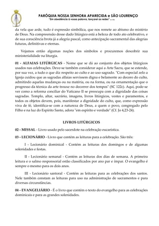 PARÓQUIA NOSSA SENHORA APARECIDA e SÃO LOURENÇO
                      “Em obediência à vossa palavra, lançarei as redes” (Lc 5,5b)



da vela que arde, tudo é expressão simbólica, que nos remete ao abismo do mistério
de Deus. Na compreensão desse dado litúrgico está a beleza de todo ato celebrativo, e
de sua consciência brota já a alegria pascal, como antecipação sacramental das alegrias
futuras, definitivas e eternas.

   Vejamos então algumas noções dos símbolos e procuremos descobrir sua
ministerialidade na liturgia.

01 - ALFAIAS LITÚRGICAS - Nome que se dá ao conjunto dos objetos litúrgicos
usados nas celebrações. Deve-se também considerar aqui a Arte Sacra, que se estende,
por sua vez, a tudo o que diz respeito ao culto e ao uso sagrado. "Com especial zelo a
Igreja cuidou que as sagradas alfaias servissem digna e belamente ao decoro do culto,
admitindo aquelas mudanças ou na matéria, ou na forma, ou na ornamentação que o
progresso da técnica da arte trouxe no decorrer dos tempos" (SC 122c). Aqui, pode-se
ver como a reforma conciliar do Vaticano II se preocupa com a dignidade das coisas
sagradas. Templo, altar, sacrário, imagens, livros litúrgicos, vestes e paramentos, e
todos os objetos devem, pois, manifestar a dignidade do culto, que, como expressão
viva de fé, identifica-se com a natureza de Deus, a quem o povo, congregado pelo
Filho e na luz do Espírito Santo, adora "em espírito e verdade" (Cf. Jo 4,23-24).


                                  LIVROS LITÚRGICOS

02 - MISSAL - Livro usado pelo sacerdote na celebração eucarística.

03 - LECIONÁRIO - Livro que contém as leituras para a celebração. São três:

      I - Lecionário dominical - Contém as leituras dos domingos e de algumas
solenidades e festas.

       II - Lecionário semanal - Contém as leituras dos dias de semana. A primeira
leitura e o salmo responsorial estão classificados por ano par e ímpar. O evangelho é
sempre o mesmo para os dois anos.

      III - Lecionário santoral - Contém as leituras para as celebrações dos santos.
Nele também constam as leituras para uso na administração de sacramentos e para
diversas circunstâncias.

04 - EVANGELIÁRIO - É o livro que contém o texto do evangelho para as celebrações
dominicais e para as grandes solenidades.
 