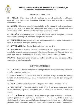 PARÓQUIA NOSSA SENHORA APARECIDA e SÃO LOURENÇO
                      “Em obediência à vossa palavra, lançarei as redes” (Lc 5,5b)



                                 ESPAÇO CELEBRATIVO

05 - ALTAR - Mesa fixa, podendo também ser móvel, destinada à celebração
eucarística. É o espaço mais importante da Igreja. Lugar onde se renova o sacrifício
redentor de Cristo.

06 - AMBÃO - Chama-se também Mesa da Palavra. É a estante de onde se proclama a
palavra de Deus. Não deve ser confundida com a estante do comentador e do
animador do canto. Esta não deve ter o mesmo destaque do ambão.

07 - CREDÊNCIA - Pequena mesa onde se colocam os objetos litúrgicos, que serão
utilizados na celebração. Geralmente, fica próxima do altar.

08 - PRESBITÉRIO - espaço ao redor do altar, geralmente um pouco mais elevado,
onde se realizam os principais ritos sagrados.

09 - NAVE DA IGREJA - Espaço do templo reservado aos fiéis.

10 - SACRÁRIO - Chama-se também Tabernáculo. É uma pequena urna onde são
guardadas as partículas consagradas e o Santíssimo Sacramento. Recomenda-se que
fique num lugar apropriado, com dignidade, geralmente numa capela lateral.

PÚLPITO - Lugar nas igrejas antigas de onde o presidente fazia a pregação. Hoje,
praticamente não é mais usado.


                                 OBJETOS LITÚRGICOS

11 - CORPORAL - Tecido em forma quadrangular sobre o qual se coloca o cálice com
o vinho e a patena com o pão.

12 - MANUSTÉRGIO - Toalha com que o sacerdote enxuga as mãos no rito do
Lavabo. Em tamanho menor, é usada pelos ministros da Eucaristia, para enxugarem
os dedos.

13 - PALA - Cartão quadrado, revestido de pano, para cobrir a patena e o cálice.

14 - SANGUINHO - Chamado também purificatório. É um tecido retangular, com o
qual o sacerdote, depois da comunhão, seca o cálice e, se for preciso, a boca e os
dedos.

15 -VÉU DE ÂMBULA - Pequeno tecido, branco, que cobre a âmbula, quando esta
contém partículas consagradas. É recomendado o seu uso, dado o seu forte
simbolismo. O véu vela (esconde) algo precioso, ao mesmo tempo que revela (mostra)
possuir e trazer tal tesouro. (O véu da noiva, na liturgia do Matrimônio, tem também
 