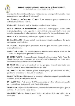 PARÓQUIA NOSSA SENHORA APARECIDA e SÃO LOURENÇO
                      “Em obediência à vossa palavra, lançarei as redes” (Lc 5,5b)



esta significação simbólica, embora, na prática, não seja assim percebido, muitas vezes
passando como mero adorno de ostentação).

16 - ÂMBULA, CIBÓRIO OU PÍXIDE - É um recipiente para a conservação e
distribuição das hóstias aos fiéis.

17 - CÁLICE - Recipiente onde se consagra o vinho durante a missa.

18 - CALDEIRINHA E ASPERSÓRIO - A caldeirinha é uma pequena vasilha, onde
se coloca água benta para a aspersão. Já o aspersório é um pequeno instrumento com
o qual se joga água benta sobre o povo ou sobre objetos. Na liturgia são inseparáveis.

19 - CASTIÇAL - Utensílio que se usa para suporte de uma vela.

20 - CANDELABRO - Grande castiçal, com várias ramificações, a cada uma das quais
corresponde um foco de luz.

21 - PATENA - Pequeno prato, geralmente de metal, para conter a hóstia durante a
celebração da missa.

22 - BACIA E JARRA - Em tamanho pequeno, contendo a jarra a água, para o rito do
"Lavabo", na preparação e apresentações dos dons.

23 - CÍRIO PASCAL - Vela grande, que é abençoada solenemente na Vigília Pascal do
Sábado Santo e que permanece nas celebrações até o Domingo de Pentecostes.
Acende-se também nas celebrações do Batismo.

24 - CRUZ - Não só a cruz processional, isto é, a que guia a procissão de entrada, mas
também uma cruz menor, que pode ficar sobre o altar.

25 - VELAS - As velas comuns, porém de bom gosto, que se colocam no altar,
geralmente em número de duas, em dois castiçais.

26 - OSTENSÓRIO - Objeto que serve para expor a hóstia consagrada, para adoração
dos fiéis e para dar a bênção eucarística.

27 - CUSTÓDIA - Parte central do Ostensório, onde se coloca a hóstia consagrada
para exposição do Santíssimo. É parte fixa do Ostensório.

28 - LUNETA - Peça circular do Ostensório, onde se coloca a hóstia consagrada, para a
exposição do Santíssimo. É peça móvel.

29 - GALHETAS - São dois recipientes para a colocação da água e do vinho, para a
celebração                              da                                missa.
 