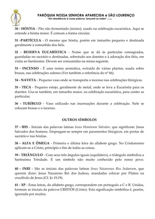 PARÓQUIA NOSSA SENHORA APARECIDA e SÃO LOURENÇO
                     “Em obediência à vossa palavra, lançarei as redes” (Lc 5,5b)



30 - HÓSTIA - Pão não fermentado (ázimo), usado na celebração eucarística. Aqui se
entende a hóstia maior. É comum a forma circular.

31 -PARTÍCULA - O mesmo que hóstia, porém em tamanho pequeno e destinada
geralmente à comunhão dos fiéis.

32 - RESERVA EUCARÍSTICA - Nome que se dá às partículas consagradas,
guardadas no sacrário e destinadas, sobretudo aos doentes e à adoração dos fiéis, em
visita ao Santíssimo. Devem ser consumidas na missa seguinte.

33 - INCENSO - É uma resina aromática, extraída de várias plantas, usada sobre
brasas, nas celebrações solenes (Ver também a referência do nº 66).

34 - NAVETA - Pequeno vaso onde se transporta o incenso nas celebrações litúrgicas.

35 - TECA - Pequeno estojo, geralmente de metal, onde se leva a Eucaristia para os
doentes. Usa-se também, em tamanho maior, na celebração eucarística, para conter as
partículas.

36 - TURÍBULO - Vaso utilizado nas incensações durante a celebração. Nele se
colocam brasas e o incenso.


                                  OUTROS SÍMBOLOS

37 - IHS - Iniciais das palavras latinas Iesus Hominum Salvator, que significam: Jesus
Salvador dos homens. Empregam-se sempre em paramentos litúrgicos, em portas de
sacrário e nas hóstias.

38 - ALFA E ÔMEGA - Primeira e última letra do alfabeto grego. No Cristianismo
aplicam-se a Cristo, princípio e fim de todas as coisas.

39 - TRIÂNGULO - Com seus três ângulos iguais (equilátero), o triângulo simboliza a
Santíssima Trindade. É um símbolo não muito conhecido pelo nosso povo.

40 - INRI - São as iniciais das palavras latinas Iesus Nazarenus Rex Iudaerum, que
querem dizer: Jesus Nazareno Rei dos Judeus, mandadas colocar por Pilatos na
crucifixão de Jesus (Cf. Jo 19,19).

41 - XP - Estas letras, do alfabeto grego, correspondem em português a C e R. Unidas,
formam as iniciais da palavra CRISTÓS (Cristo). Esta significação simbólica é, porém,
ignorada por muitos.
 