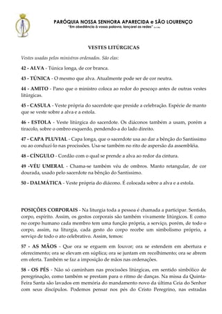 PARÓQUIA NOSSA SENHORA APARECIDA e SÃO LOURENÇO
                        “Em obediência à vossa palavra, lançarei as redes” (Lc 5,5b)




                                    VESTES LITÚRGICAS

Vestes usadas pelos ministros ordenados. São elas:

42 - ALVA - Túnica longa, de cor branca.

43 - TÚNICA - O mesmo que alva. Atualmente pode ser de cor neutra.

44 - AMITO - Pano que o ministro coloca ao redor do pescoço antes de outras vestes
litúrgicas.

45 - CASULA - Veste própria do sacerdote que preside a celebração. Espécie de manto
que se veste sobre a alva e a estola.

46 - ESTOLA - Veste litúrgica do sacerdote. Os diáconos também a usam, porém a
tiracolo, sobre o ombro esquerdo, pendendo-a do lado direito.

47 - CAPA PLUVIAL - Capa longa, que o sacerdote usa ao dar a bênção do Santíssimo
ou ao conduzí-lo nas procissões. Usa-se também no rito de aspersão da assembléia.

48 - CÍNGULO - Cordão com o qual se prende a alva ao redor da cintura.

49 -VÉU UMERAL - Chama-se também véu de ombros. Manto retangular, de cor
dourada, usado pelo sacerdote na bênção do Santíssimo.

50 - DALMÁTICA - Veste própria do diácono. É colocada sobre a alva e a estola.




POSIÇÕES CORPORAIS - Na liturgia toda a pessoa é chamada a participar. Sentido,
corpo, espírito. Assim, os gestos corporais são também vivamente litúrgicos. E como
no corpo humano cada membro tem uma função própria, a serviço, porém, de todo o
corpo, assim, na liturgia, cada gesto do corpo recebe um simbolismo próprio, a
serviço de todo o ato celebrativo. Assim, temos:

57 - AS MÃOS - Que ora se erguem em louvor; ora se estendem em abertura e
oferecimento; ora se elevam em súplica; ora se juntam em recolhimento; ora se abrem
em oferta. Também se faz a imposição de mãos nas ordenações.

58 - OS PÉS - Não só caminham nas procissões litúrgicas, em sentido simbólico de
peregrinação, como também se prestam para o ritmo de danças. Na missa da Quinta-
Feira Santa são lavados em memória do mandamento novo da última Ceia do Senhor
com seus discípulos. Podemos pensar nos pés do Cristo Peregrino, nas estradas
 