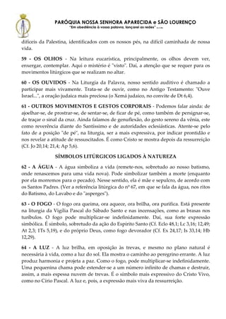PARÓQUIA NOSSA SENHORA APARECIDA e SÃO LOURENÇO
                      “Em obediência à vossa palavra, lançarei as redes” (Lc 5,5b)



difíceis da Palestina, identificados com os nossos pés, na difícil caminhada de nossa
vida.

59 - OS OLHOS - Na leitura eucarística, principalmente, os olhos devem ver,
enxergar, contemplar. Aqui o mistério é "visto". Daí, a atenção que se requer para os
movimentos litúrgicos que se realizam no altar.

60 - OS OUVIDOS - Na Liturgia da Palavra, nosso sentido auditivo é chamado a
participar mais vivamente. Trata-se de ouvir, como no Antigo Testamento: "Ouve
Israel...", a oração judaica mais preciosa (o Xemá judaico, no convite de Dt 6,4).

61 - OUTROS MOVIMENTOS E GESTOS CORPORAIS - Podemos falar ainda: de
ajoelhar-se, de prostrar-se, de sentar-se, de ficar de pé, como também de persignar-se,
de traçar o sinal da cruz. Ainda falamos de genuflexão, do gesto sereno da vênia, este
como reverência diante do Santíssimo e de autoridades eclesiásticas. Atente-se pelo
fato de a posição "de pé", na liturgia, ser a mais expressiva, por indicar prontidão e
nos revelar a atitude de ressuscitados. É como Cristo se mostra depois da ressurreição
(Cf. Jo 20,14; 21,4; Ap 5,6).

               SÍMBOLOS LITÚRGICOS LIGADOS À NATUREZA

62 - A ÁGUA - A água simboliza a vida (remete-nos, sobretudo ao nosso batismo,
onde renascemos para uma vida nova). Pode simbolizar também a morte (enquanto
por ela morremos para o pecado). Nesse sentido, ela é mãe e sepulcro, de acordo com
os Santos Padres. (Ver a referência litúrgica do nº 67, em que se fala da água, nos ritos
do Batismo, do Lavabo e do "asperges").

63 - O FOGO - O fogo ora queima, ora aquece, ora brilha, ora purifica. Está presente
na liturgia da Vigília Pascal do Sábado Santo e nas incensações, como as brasas nos
turíbulos. O fogo pode multiplicar-se indefinidamente. Daí, sua forte expressão
simbólica. É símbolo, sobretudo da ação do Espírito Santo (Cf. Eclo 48,1; Lc 3,16; 12,49;
At 2,3; 1Ts 5,19), e do próprio Deus, como fogo devorador (Cf. Ex 24,17; Is 33,14; Hb
12,29).

64 - A LUZ - A luz brilha, em oposição às trevas, e mesmo no plano natural é
necessária à vida, como a luz do sol. Ela mostra o caminho ao peregrino errante. A luz
produz harmonia e projeta a paz. Como o fogo, pode multiplicar-se indefinidamente.
Uma pequenina chama pode estender-se a um número infinito de chamas e destruir,
assim, a mais espessa nuvem de trevas. É o símbolo mais expressivo do Cristo Vivo,
como no Círio Pascal. A luz e, pois, a expressão mais viva da ressurreição.
 
